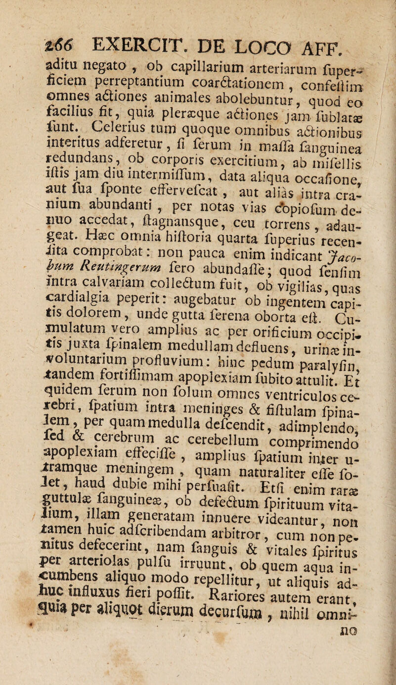 aditu negato , ob capillarium arteriarum fuper- ficiem perreptantium coartationem , confefiim omnes adtiones animales abolebuntur , quod eo facilius fit, quia pleraque a&iones jam fublatse *unt\ Celerius tum quoque omnibus adtionibus intentus adferetur, fi ferum in malla fanguinea redundans, ob corporis exercitium, ab mifellis ifiis jam diu intermilTum, data aliqua occafione aut fua fponte eftervefcat , aut alias intra cra¬ nium abundanti , per notas vias cfopiofum de- nuo accedat, ftagnansque, ceu torrens, adau¬ geat. Hasc omnia hifloria quarta fuperius recen- iita comprobat. non pauca enim indicant 'jaco- bum Reutmgerum fero abundafie; quod fenfim intra calvariam colledtum fuit, ob vigilias quas cardialgia peperit: augebatur ob ingentem capi¬ tis dolorem, unde gutta ferena oborta efi. Cu¬ mulatum vero amplius ac per orificium occipi¬ tis juxta fpinalem medullam defluens, urin;e in¬ voluntarium profluvium: hinc pedum paralyfin tandem fortifiimam apoplexiam fubito attulit. Et quidem ferum non folum omnes ventriculos ce¬ rebri, fpatium intra meninges & fifiulam fpina- Jem, per quam medulla defeendit, adimplendo, fed & cerebrum ac cerebellum comprimendo apoplexiam effecfffe , amplius fpatium inter u- tramque meningem , quam naturaliter effe fo- Jet, haud dubie mihi perfuafit. Etfi enim rara guttulas fanguineas, ob defedum fpirituum vita¬ lium, illam generatam innuere videantur, non tamen huic adferibendam arbitror, cum non pe¬ nitus defecerint, nam fanguis & vitales fpiritus per arteno as pulfu irruunt, ob quem aqua in- cumbens aliquo modo repellitur, ut aliquis ad¬ huc influxus fieri poflit. Rariores autem erant, ^uia per aliquot dierum decurfum , nihil omni¬ no