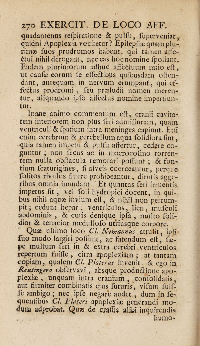 quadantenus refpiratione & pulfij, fuperveniat, quidni Apoplexia vocitetur? Epilepficequamplu- rimae fuos prodromos habeat, qui tamen affe¬ ctui nihil derogant, nec eas hoc nomine fpoliant. Eadem plurimorum adhuc affe&uum ratio eft, ut caufae eorum fe effedlibus quibusdam offen¬ dant, antequam in nervum erumpant, qui ef- febtus prodromi , feu praeludii nomen meren¬ tur, aliquando ipfo affectus nomine impertiun¬ tur. Inane animo commentum eft, cranii cavita¬ tem interiorem non plus feri admifluram, quam ventriculi & fpatium intra meningcs capiunt. Etll enim cerebrum & cerebellum aqua folidiorafint, quia tamen impetu & pulfu affertur, cedere co¬ guntur ; non fecus ac in macrocofmo torren¬ tem nulla obftacula remorari poffunt ; & fon¬ tium lcaturigines, fi alveis coerceantur, perque folitos rivulos fluere prohibeantur, dirutis agge¬ ribus omnia inundant Et quantus feri irruentis impetus fit , vel foli hydropici docent, in qui¬ bus nihil aqua; invium eft, & nihil non perrum¬ pit; cedunt hepar, ventriculus, lien, mufculi abdominis , & cutis denique ipfa , multo foli- dior & tenacior medullofo utriusque corpore. Quae ultimo loco Cl. Ny mannus attulit, ipfi fuo modo largiri poffunt, ac fatendum eft, ffe- pe multum feri in & extra cerebri ventriculos repertum fuifte , citra apoplexiam ; at tantam copiam, qualem Cl. Platerus invenit & ego in Re ut ingero obfervavi, absque produdtione apo¬ plexiae , unquam intra cranium , confolidatis, aut firmiter combinatis ejus futuris, vifum fuif- fe ambigo; nec ipfe negare audet , dum in fe- quentibus CL Plateri apoplexiae generandi mo¬ dum adprobat. Quae de craffis alibi inquirendis r humo-