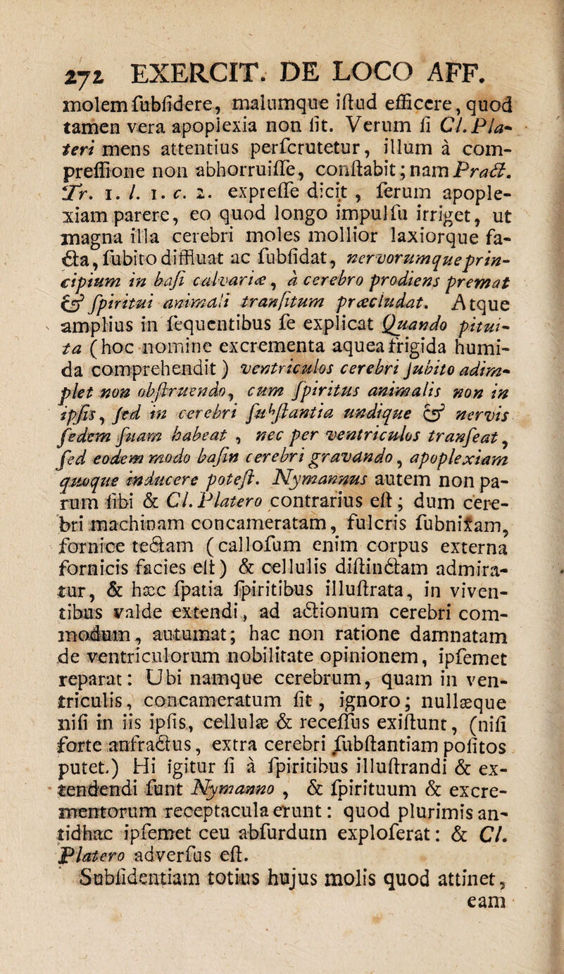 molem fubfidere, malumque ifiud efficere,quod tamen vera apoplexia non lit. Verum fi CLP la¬ teri mens attentius perferutetur, illum a com- preffione non abhorruifife, confiabi^namiV^. *Tr. i. /. i. c. 2. exprefiTe dicit , ferum apople¬ xiam parere, eo quod longo impulfu irriget, ut magna illa cerebri moles mollior laxiorque fa- da,fubito diffluat ac fubfidat, nervorumque prin¬ cipium in bafi calvaria, a. cerebro prodiens premat cjp fpiritut animali tranfitum praeludat. Atque amplius in fequentibus fe explicat Quando pitui¬ ta (hoc nomine excrementa aqueafrigida humi- da comprehendit) ventriculos cerebri jubito adim¬ plet non obftruendoj cum Jpiritus animalis non in jpfis, Jed in cerebri fu ^flantia undique & nervis fedem fuam habeat , nec per ventriculos tranfeat, fed eodem modo bafin cerebri gravando, apoplexiam quoque inducere poteft. Nymannus autem non pa¬ rum libi & CL Platero contrarius e fi; dum cere¬ bri machinam concameratam, fulcris fubnitam, fornice te&am (callofum enim corpus externa fornicis facies elt) & cellulis difiindlam admira¬ tur, & heee fpatia fpiritibus illufirata, in viven¬ tibus valde extendi, ad a&ionum cerebri com¬ modum , autumat; hac non ratione damnatam de ventriculorum nobilitate opinionem, ipfemet reparat: Ubi namque cerebrum, quam in ven¬ triculis, concameratum fit, ignoro; nullaeque iiifi in iis ipfis, cellulae & receflus exiftunt, (nifi forte anfradus, extra cerebri fubftantiam politos putet) Hi igitur fi a fpiritibus illufirandi & ex¬ tendendi funt Nymanno , & fpirituum & excre¬ mentorum receptacula erunt: quod plurimis an¬ tidhac ipfemet ceu abfurduin exploferat: & CL Platero adverfus efi. Sublidendam totius hujus molis quod attinet, eam