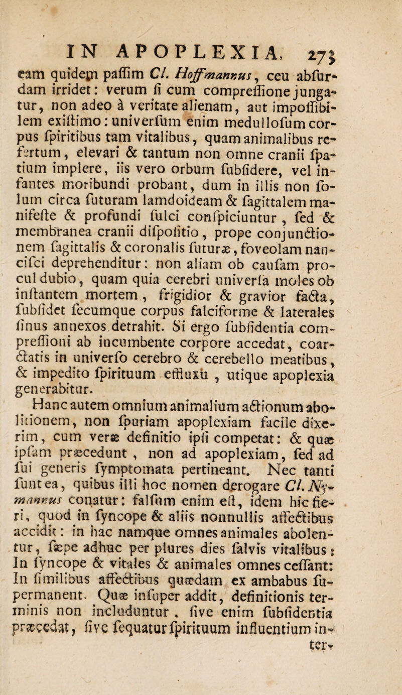 cam quidepi paflim Cl. Hoffmannus, ceu abfur- dam irridet: verum fi cum compreilionejunga¬ tur, non adeo & veritate alienam, aut impoflibi- lem exiltimo: univerfum enim medullofum cor¬ pus Spiritibus tam vitalibus, quam animalibus re¬ fertum , elevari & tantum non omne cranii fpa- tium implere, iis vero orbum fubfidere, vel in¬ fantes moribundi probant, dum in illis non fo- lum circa futuram lamdoideam & Sagittalem ma- nifelte & profundi fulci confpiciuntur , fed & membranea cranii difpolitio, prope conjundio- nem fagittalis & coronalis futurae, foveolam nan- cifei deprehenditur: non aliam ob caufam pro¬ cul dubio, quam quia cerebri univerla moles ob in liantem mortem, frigidior & gravior fada, fublidet fecumque corpus falciforme & laterales linus annexos detrahit. Si ergo fubfidentia com- prefiioni ab incumbente corpore accedat, coar- datis in univerfo cerebro & cerebello meatibus, & impedito fpirituum effluxii , utique apoplexia generabitur. Hanc autem omnium animalium adlionum abo¬ litionem, non fpuriam apoplexiam facile dixe¬ rim, cum veras definitio ipli competat: & qu« ipfam procedunt , non ad apoplexiam, fed ad fui generis Symptomata pertineant. Nec tanti funtea, quibus illi hoc nomen d.erogare Ci.Ny~ mannus conatur: falfum enim ell, idem hic fie¬ ri, .quod.in fyncope & aliis nonnullis affedibus accidit: in hac namque omnes animales abolen¬ tur, fepe adhuc per plures dies falvis vitalibus: In fyncope & vitales & animales omnes ceflant: In fi milibus affe&ibus quasdam ex ambabus fu- permanent. Quae inluper addit, definitionis ter¬ minis non includuntur , live enim fubfidentia praecedat, live fequaturfpirituum influentium in* ter-