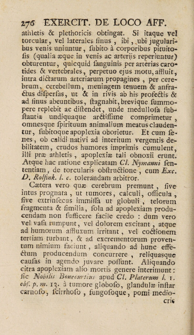athletis & plethoricis obtingat. Si itaque Vel torcular, vel laterales Unus , ibi,^ubi jugulari- bus venis uniuntur, fu bito a corporibus picuito- fis (qualia asque in venis ac arteriis reperiuntur) obturentur, quicquid fanguinis per arterias caro- tides & vertebrales, perpetuo ejus motu,affluit, intra didtarum arteriarum propagines , per cere¬ brum, cerebellum, meningem tenuem & anfra¬ ctus difperfas, ut & in rivis ab his profeCtis & ad linus abeuntibus, Itagnabit, brevique fummo- pere replebit aediltendet, unde rnedullola fub- flantia undiquaque arCtiffime comprimetur , omnesqne fpirituum animalium meatus clauden¬ tur, fubitoque apoplexia oborietur. Et cum fe- nes, ob calidi nativi ad interitum vergentis de¬ bilitatem, crudos humores imprimis cumulent, illi pras athletis , apoplexia tali obnoxii erunt, Atque hac ratione explicatam 67. Nymanni fen- tentiam, de torcularis obltruCtione , cum Exc. D. Rolfink. /. c. tolerandam arbitror. Castera vero quas cerebrum premunt , live intus prognata, ut tumores, calculi, oliicula , live extrinfecus immilla ut globuli , telorum fragmenta &c limilia, fola ad apoplexiam produ¬ cendam non fufficere facile credo : dum vero vel vafa rumpunt, vel dolorem excitant , atque ad humorum affluxum irritant , vel coCtionem tertiam turbant, & ad excrementorum proven¬ tum nimium faciunt, aliquando ad hunc effe¬ ctum producendum concurrere , reliquasque caulas in agendo juvare polfunt. Aliquando citra apoplexiam alio mortis genere interimunt: iic Nobilis Bone curtius apud Cl, P laterum 1. i. cbf. p. m. 1^. 2 tumore globofo, glandulae inftar carnofo, fcirrhofo , fungofoque, pomi medio¬ cris