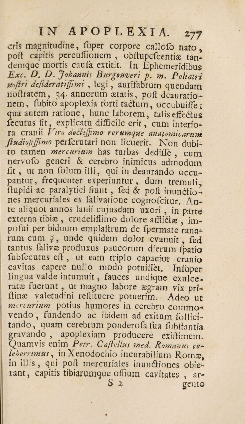 ens magnitudine, fuper corpore callofo nato, poft capitis percuffionein , obftupefcentta tan- demque mortis caufa extitit. In Ephemeridibus Exc. D. D. Johannts Burgouieri p. m. Poliatri mftri dejideratijjimi , legi, aurifabrum quendam noftratem, 34. annorum astatis, poli deauratioi- nem, fu bito apoplexia forti ta&um, occubuiffe: qua autem ratione, hunc laborem, talis efferus fecutus (it, explicatu difficile erit, cum interio¬ ra cranii Vira dofiijfimo rerumque anatomicarum ftudiohjfimo perferutari non licuerit. Non dubi¬ to tamen mercurium has turbas dedifle , cum nervofo generi & cerebro inimicus admodum fit, ut non folum illi, qui in deaurando occu¬ pantur, frequenter experiuntur, dum tremuli* ftupidi ac paralytici fiunt, fed & pofi: inun&io- nes mercuriales ex falivatione cognofcitur. An¬ te aliquot annos lanii cujusdam uxori , in parte externa tibiae , crudeliffimo dolore afflicta , im- pofui per biduum emplaftrum de fpermate rana¬ rum cum unde quidem dolor evanuit, fed tantus falivse profluxus paucorum dierum fpatio fubfecutus eft , ut eam triplo capacior cranio cavitas capere nullo modo potuiflet. Infuper lingua valde intumuit, fauces undique exulce¬ rata fuerunt , ut magno labore segram vix prt- ftinae valetudini reflituere potuerim. Adeo ut mercurium potius humores in cerebro commo-^ vendo , fundendo ac ibidem ad exitum follici¬ tando, quam cerebrum ponderofafua fubflantia gravando , apoplexiam producere exiftimem. Quamvis enim Petr. Caftellus med. Romanus ce¬ leberrimus , in Xenodochio incurabilium Romse, in illis, qui pofi mercuriales inundfiones obie¬ rant, capitis tibiarumque offium cavitates , ar- S z gento