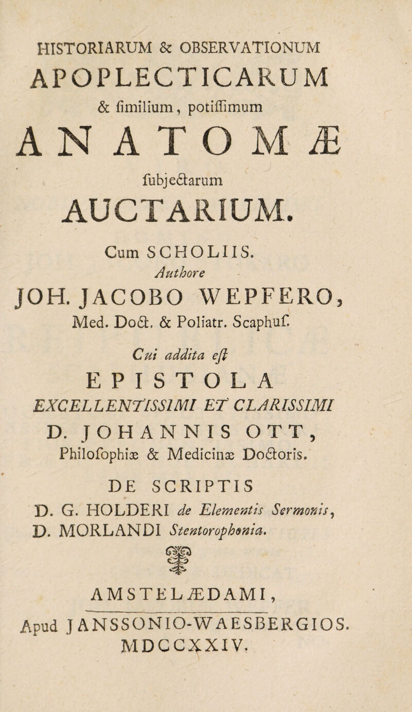 HISTORIARUM & OBSERVATIONUM APOPLECTICARU M & fimilium, potiffimum ANATOMi fubje&arum AUCTARIUM. Cum SCHOLIIS. Authore JOH. JACOBO WEPFERO, Med. Dodfc. & Poliatr. Scaphuf. Cui addita e fi EPISTOLA EXCELLENTISSIMI ET CLARISSIMI D. JOHANNIS OTT, Philofophiae & Medicinae Do&oris, DE SCRIPTIS D. G. HOLDERI de Elementis Sermonis, D. MORLANDI Stentorophenia. AMSTELTDAMI, Apud J ANSSONIO-WAESBERGIOS. MDCCXXIV.