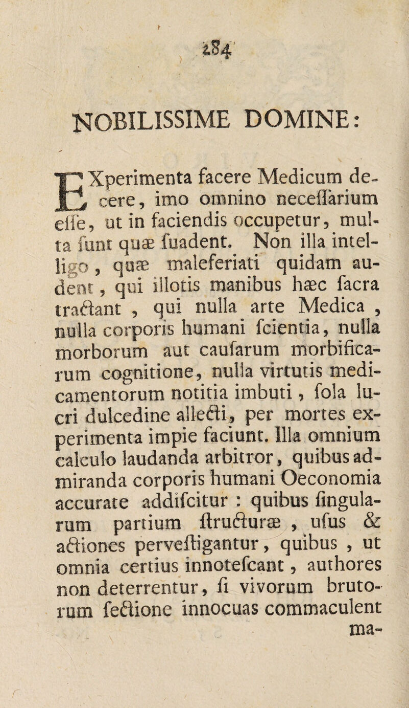 NOBILISSIME DOMINE: EXperimenta facere Medicum de¬ cere, imo omnino necefiarium eiie, ut in faciendis occupetur, mul¬ ta funt quae fuadent. Non illa intel- ligo, quae maleferiati quidam au¬ dent , qui illotis manibus haec facra tradant , qui nulla arte Medica , nulla corporis humani fcientia, nulla morborum aut caufarum morbifica- rum cognitione, nulla virtutis medi¬ camentorum notitia imbuti, fola lu¬ cri dulcedine alledi, per mortes ex¬ perimenta impie faciunt. Illa omnium calculo laudanda arbitror, quibus ad¬ miranda corporis humani Oeconomia accurate addifcitur : quibus fingula- rum partium ftrudurae , ufus & adioncs perveftigantur, quibus , ut omnia certius innotefcant, authores non deterrentur, fi vivorum bruto¬ rum fedione innocuas commaculent ma- r