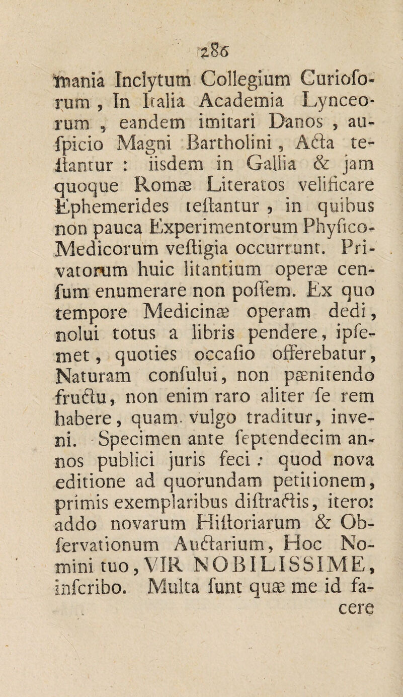 z8<S tnania Inclytum Collegium Curiofo- rum , In Italia Academia Lynceo¬ rum , eandem imitari Danos , au- fpicio Magni Bartholini, Affa te- iiantur : iisdem in Gallia & jam quoque Romae Literatos velificare Ephemerides teftantur , in quibus non pauca Experimentorum Phyfico- Medicorum veftigia occurrunt. Pri¬ vatorum huic litantium operte cen- fum enumerare non poliem. Ex quo tempore Medicina; operam dedi, nolui totus a libris pendere, ipfe- met, quoties occafio offerebatur. Naturam confului, non paenitendo fruflu, non enim raro aliter fe rem habere, quam, vulgo traditur, inve¬ ni. Specimen ante feptendecim an¬ nos publici juris feci: quod nova editione ad quorundam petitionem, primis exemplaribus diftraftis, itero: addo novarum Hiltoriarum & Ob- fervationum Auftarium, Hoc No¬ mini tuo,VIR NOBILISSIME, infcribo. Multa funt quae me id fa¬ cere