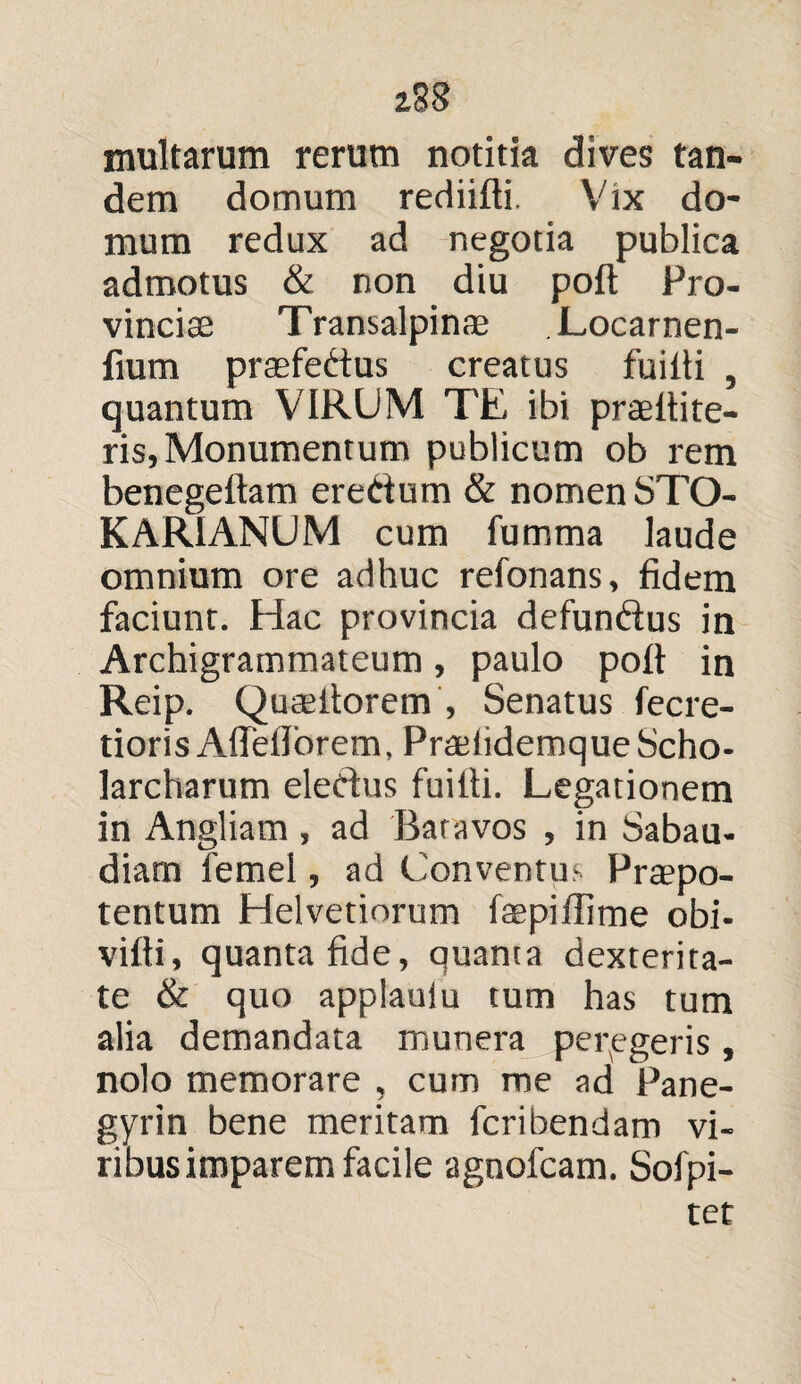 z2S inultarum rerum notitia dives tan¬ dem domum rediifti. Vix do¬ mum redux ad negotia publica admotus & non diu poft Pro¬ vinciae Transalpinae Locarnen- fium prsefedus creatus fuiiti , quantum VIRUM T'E ibi praeitite- ris. Monumentum publicum ob rem benegeitam eredum & nomen STO- KARIANUM cum fumma laude omnium ore adhuc refonans, fidem faciunt. Hac provincia defun&us in Archigrammateum, paulo poli in Reip. QucCilorem , Senatus fecre- tioris Afleflbrem, PradidemqueScho- larcharum eledus fuiiti. Legationem in Angliam, ad 'Batavos , in Sabau- diam femel, ad Conventus Praepo¬ tentum Helvetiorum faepiffime obi- viiti, quanta fide, quanta dexterita¬ te & quo applaulu tum has tum alia demandata munera peregeris, nolo memorare , cum me ad Pane- gyrin bene meritam fcribendam vi¬ ribus imparem facile agnofcam. Sofpi- tet