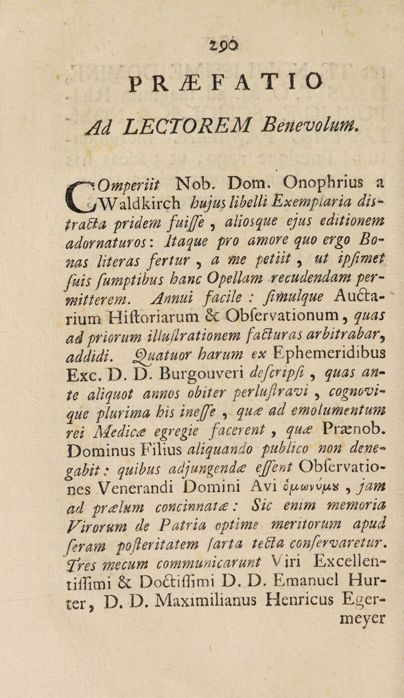 I 1S>0 PRAEFATIO Ad LECTOREM Benevolum. Omperiit Nob. Dom. Onophrius a ^Waldkirch hujm libelli Exemplaria dis¬ trata pridem fuiffe , aiiosque ejus editionem adornaturos: itaque pro amore quo ergo Bo¬ nas literas fertur 5 a me petiit, ut ipfimet fuis fumptibus hanc Opellam recudendam per¬ mitterem. Annui facile : firnulque Au£ta- rium Hiftoriarum & Obfervationum, quas ai priorum iliuilrationem faturas arbitrabar5 addidi, fjjuatuor harum ex Ephemeridibus Exc. D. IX Burgouveri defcnpfi , quas an¬ te aliquot annos obiter perluftravi 5 cognovi- que plurima his inejfe ^ qua ad emolumentum rei Medica egregie facerent , qua Pra^nob. Dominus Filius aliquando publico non dene- gabit: quibus adjungenda effent Obfervatio- nes Venerandi Domini Avi Qpmvpx , jam ad pralum concinnata: Sic enim memoria Virorum de Patria optime meritorum apud feram pofleritaiem farta teta confervaretur. f[res me cum communicarunt V iri Excellen** tiffimi & Doftiflimi D. D. Emanuel Hor¬ ter ? D. D. Maximilianus Henricus Eger- meyer