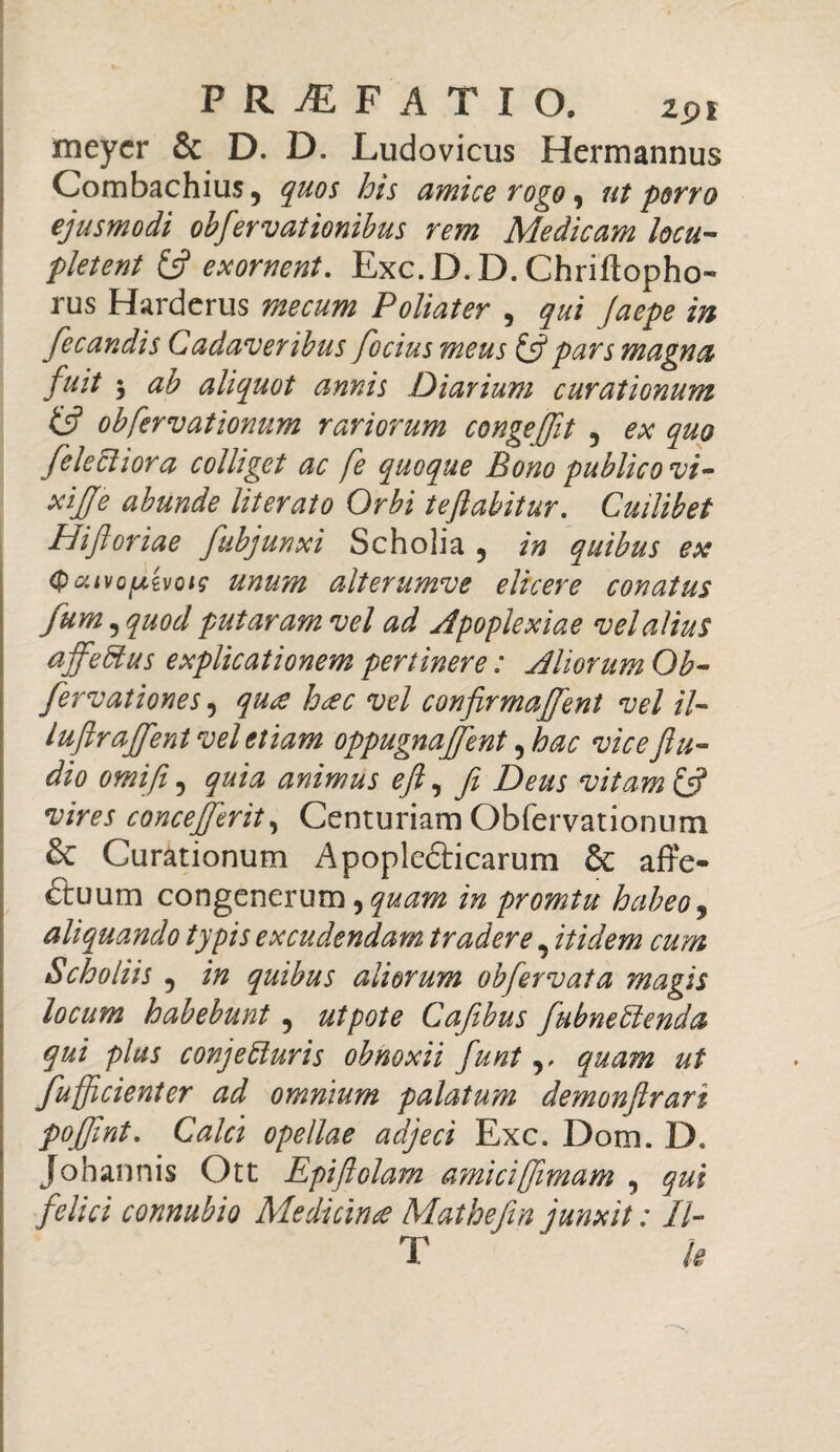 meycr & D. D. Ludovicus Hermannus Combachius, quos his amice rogo, ut porro ejusmodi obfervationibus rem Medicam locu¬ pletent exornent. Exc.D. D. Chriffopho- rus Harderus Poliater , yzzz /0^ fiecandis Cadaveribus focius meus & pars magna fuit 3 aliquot annis Diarium curationum & obfervationum rariorum congeffit , ex quo [electiora colliget ac fe quoque Bono publico vi- xijje abunde literato Orbi teftabitur. Cuilibet Hiftoriae fubjunxi Scholia , in quibus ex (pcuvofxivoig unum alterumve elicere conatus fum^quod putaram vel ad Apoplexiae vel alius affedtus explicationem pertinere: Aliorum Ob- fervationes, qu*e h<ec vel confirmarent vel il- luftrajfient vel etiam oppugnajfent, hac vice ftu- dio omifii, quia animus eft, fi Deus vitam & vires concefferit, Centuriam Obfervationum £t Curationum ApopleCticarum & affe¬ ctuum congenerum, quam in promtu habeo 9 aliquando typis excudendam tradere, itidem cum Scholiis , in quibus aliorum obfervata magis locum habebunt, utpote Cafibus fiubneblenda qui plus conjecturis obnoxii fiunt v quam ut fufficienter ad omnium palatum demonftrari pofifint. Calci opellae adjeci Exc. Dom. D. m amici [imam , qui Mathefin junxit: II- T k Johannis Ott Epiftol felici connubio Medicina