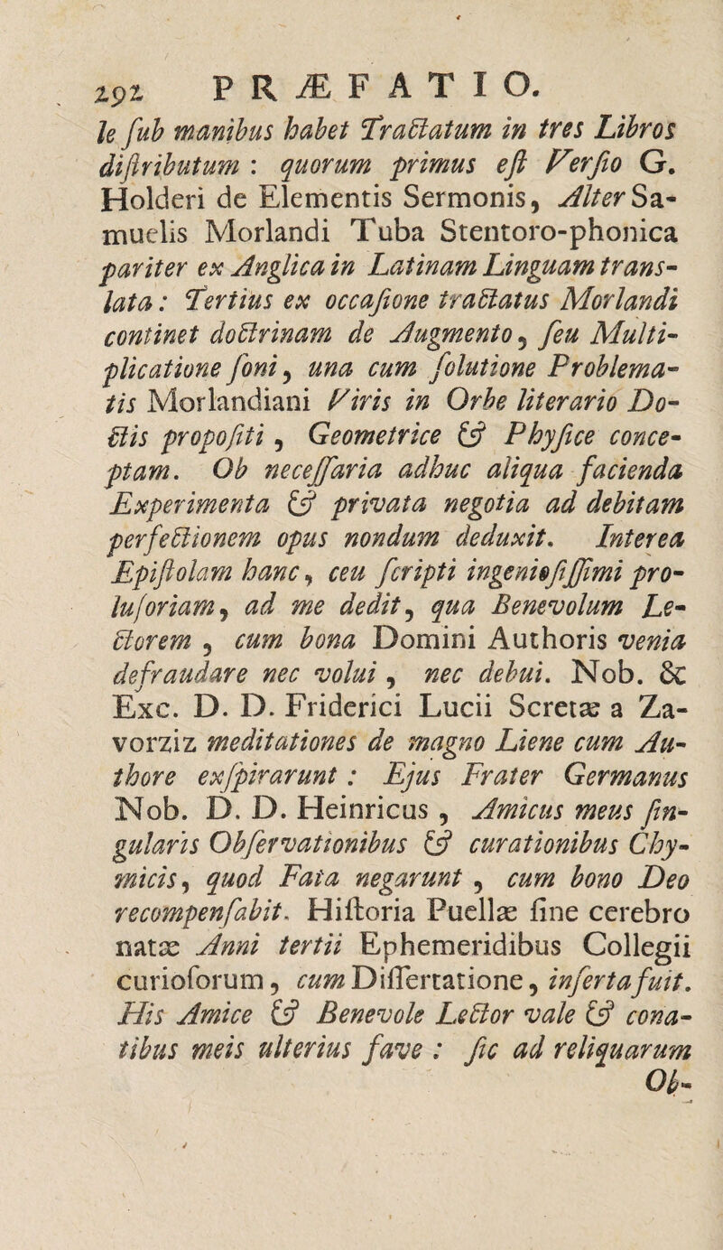 le fub manibus habet Er altatum in tres Libros difiributum : quorum primus eft Verfio G. Holderi de Elementis Sermonis, AlterSa- muelis Morlandi Tuba Stentoro-phonica pariter ex Anglica in Latinam Linguam trans¬ lata: Fertius ex occafeone traEtatus Morlandi continet doElrinam de Augmento 5 feu Multi¬ plicatione foni, una cum folutione Problema¬ tis Morlandiani Piris in Orbe literario Do- Elis propofiti, Geometrice £5? Phyfice conce¬ ptam. Ob necejfaria adhuc aliqua facienda Experimenta £5? privata negotia ad debitam perfeElionem opus nondum deduxit, Interea Epiftolam hanc, ceu fcripti ingenio fiJfimi pro- lujbriam, ad me dedit, qua Benevolum Le¬ ctorem , cum bona Domini Aut horis venia defraudare nec volui, nec debui. Nob. 6c Exc. D. D. Friderici Lucii Scretas a Za- vorziz meditationes de magno Liene cum Au- thore exfpirarunt: Ejus Frater Germanus Nob. D. D. Heinricus , Amicus meus fin- gularis Obfervationibus £5? curationibus Chy- micis, quod Fata negarunt , cum bono Deo recompenfabit, Hiftoria Puellas fine cerebro natse Anni tertii Ephemeridibus Collegii curioforum, cum Difiertatione, infert a fuit. His Amice £5? Benevole LeElor vale £5? cona¬ tibus meis ulterius fave : fic ad reliquarum Ob-