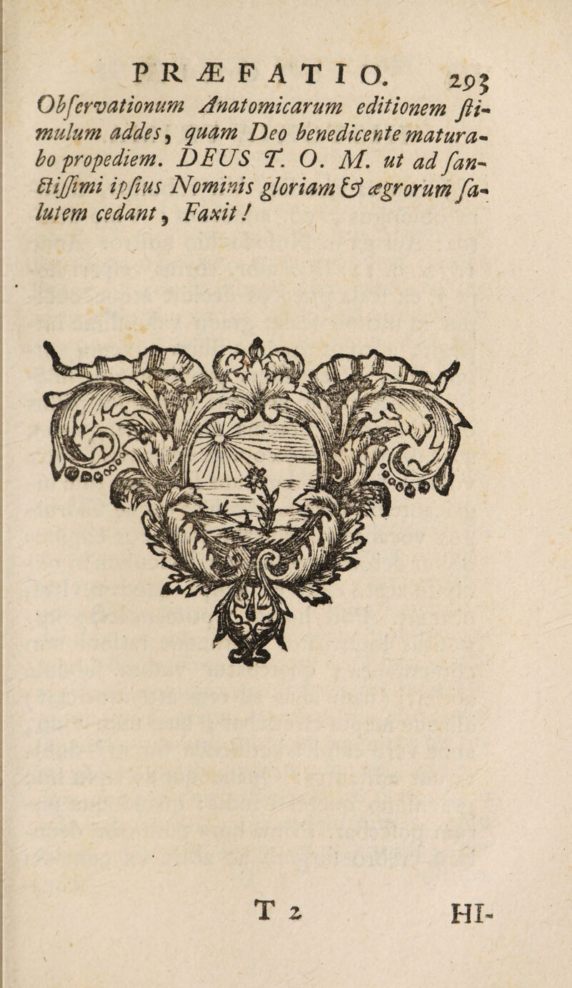PRAEFATIO. 2P? Ohfcrvationum Anatomicarum editionem fti- mulum addes, quam Deo benedicente matura* bo propediem. DEUS T. O. M. ut ad fan* ftijjimi ipfius Nominis gloriam & agrorum /a* lutem cedant, Faxit! T z HI-
