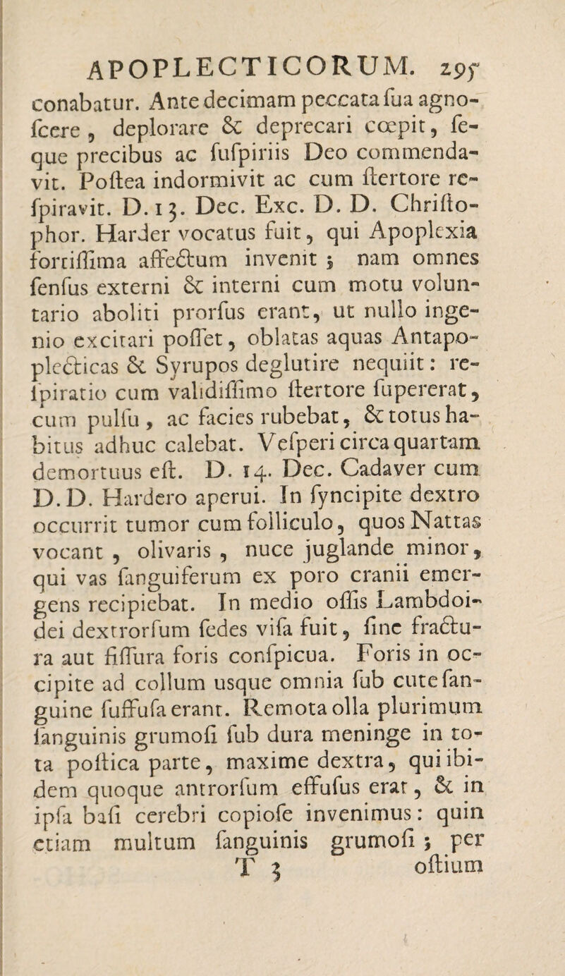 conabatur. Ante decimam peccata fua agno- fcere, deplorare Sc deprecari coepit, fe- que precibus ac fufpiriis Deo commenda¬ vit. Poltea indormivit ac cum ftertore re- fpiravit. D.13. Dec. Exc. D. D. Chrifto- phor. Harder vocatus fuit, qui Apoplexia forriffima affe&um invenit 5 nam omnes fenfus externi Sc interni cum motu volun¬ tario aboliti prorfus erant, ut nullo inge¬ nio excitari pollet, oblatas aquas Antapo- plcdlicas & Svrupos deglutire nequiit: re- ipi ratio cum validiffimo ftertore fupererat, cum pullu , ac facies rubebat, & totus ha¬ bitus adhuc calebat. Vefperi circa quartam demortuus eft. D. 14. Dec. Cadaver cum D.D. Hardero aperui. In fyncipite dextro occurrit tumor cum folliculo, quos Nattas vocant, olivaris, nuce juglande minor, qui vas fanguiferum ex poro cranii emer¬ gens recipiebat. In medio offis Lambdoi¬ dei dextrorfum fedes vifa fuit, fine fractu¬ ra aut fiffiura foris confpicua. Foris in oc¬ cipite ad collum usque omnia fub cutefan- guine luffufa erant. Remota olla plurimum languinis grumofi fub dura meninge in to¬ ta polfica parte, maxime dextra, qui ibi¬ dem quoque antrorfum effufus erat, 6t in ipfa bali cerebri copiofe invenimus: quin etiam multum fanguinis grumofi ; per T 3 oftium