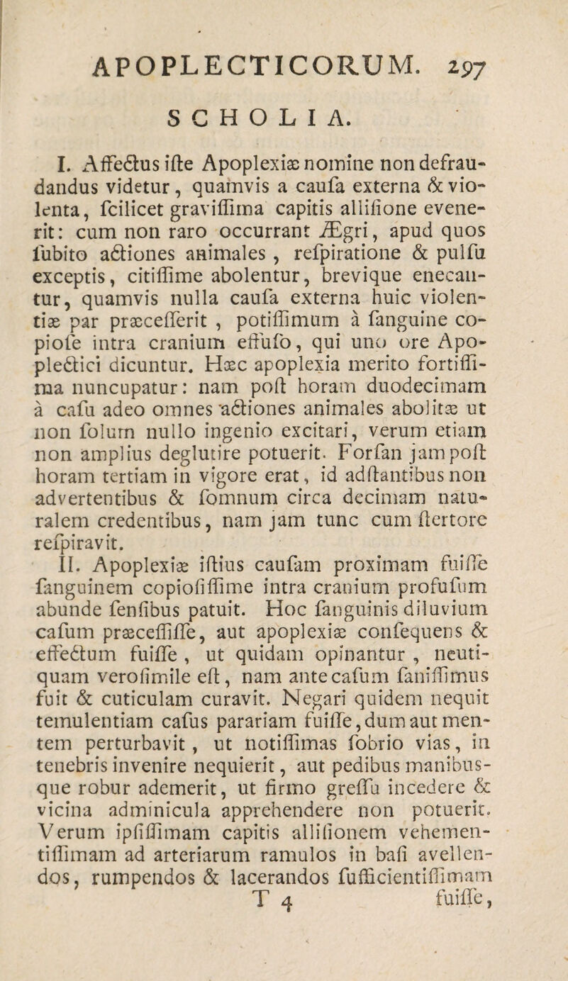 S C H O L I A, I. AfFedlusifte Apoplexiae nomine non defrau¬ dandus videtur, quamvis a caufa externa & vio¬ lenta, fcilicet graviffima capitis allilione evene¬ rit: cum non raro occurrant JEgri, apud quos lubito aftiones animales , refpiratione & pulfu exceptis, citiffime abolentur, brevique enecan¬ tur, quamvis nulla caufa externa huic violen¬ tiae par praccefferit , potiflimum a fanguine co- piole intra cranium efiufo, qui uno ore Apo- pledtici dicuntur. Haec apoplexia merito fortiffi- ma nuncupatur: nam poli horam duodecimam a cafu adeo omnes 'actiones animales abolitae ut non folum nullo ingenio excitari, verum etiam non amplius deglutire potuerit. Forfan jam poli horam tertiam in vigore erat, id adftantibusnon advertentibus & fomnum circa decimam natu¬ ralem credentibus, nam jam tunc cum ftertore refpiravit. II. Apoplexiae illius caufam proximam fuiffe fanguinem copiofiffime intra cranium profufum abunde fenfibus patuit. Hoc fanguinis diluvium cafum praecelfifTe, aut apoplexiae confequens & efFedtum fuiffe , ut quidam opinantur , neuti- quam verofimile eft, nam ante cafum faniffimus fuit & cuticulam curavit. Negari quidem nequit temulentiam cafus parariam fuilfe, dum aut men¬ tem perturbavit, ut notilfimas fobrio vias, in tenebris invenire nequierit, aut pedibus manibus¬ que robur ademerit, ut firmo greffii incedere & vicina adminicula apprehendere non potuerit. Verum ipfifiimam capitis allifionem vehemen- tifiimam ad arteriarum ramulos in bali avellen¬ dos, rumpendos & lacerandos fufficientiflimam T 4 fuiffe,