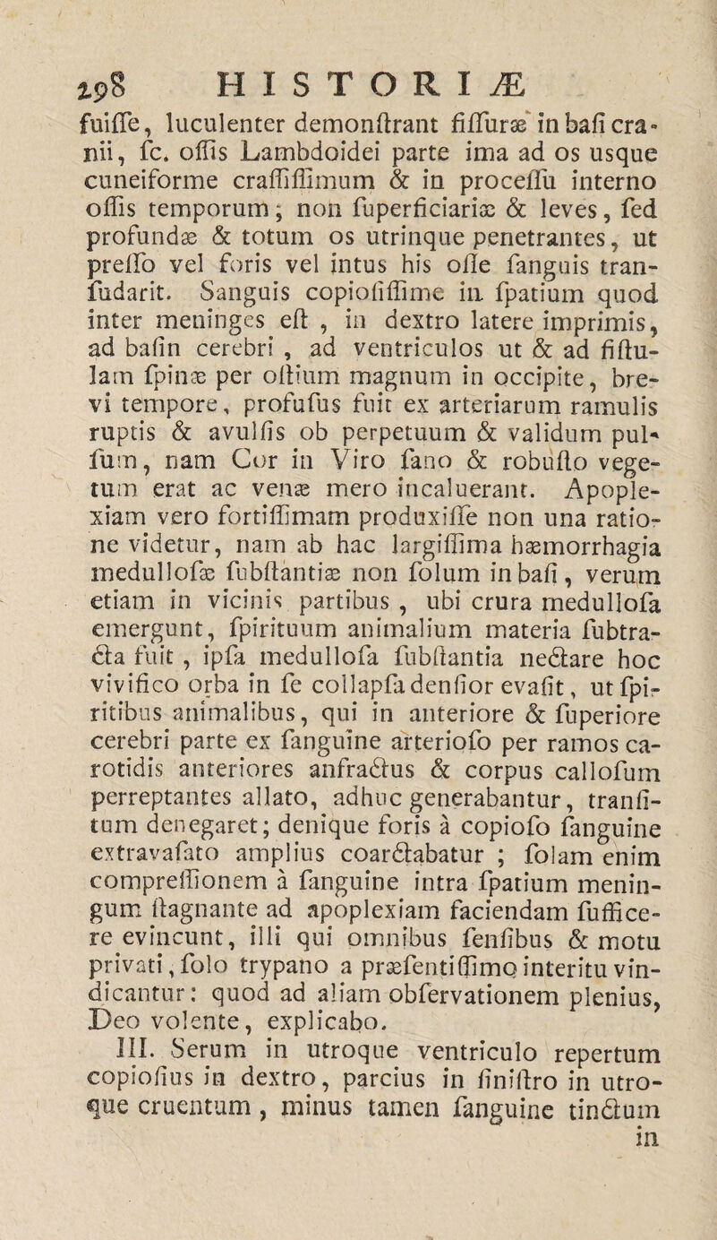 fuifie, luculenter demonftrant fiflurse inbafi cra¬ nii, fc. offis Lambdoidei parte ima ad os usque cuneiforme craffiffimum & in procefiu interno offis temporum; non fuperficiarias & leves, fed profundse & totum os utrinque penetrantes, ut preffo vel foris vel intus his offe fanguis tran- fudarit. Sanguis copiofiflime in fpatium quod inter meninges eft , in dextro latere imprimis, ad balin cerebri , ad ventriculos ut & ad fiftu- lam fpinas per offium magnum in occipite, bre¬ vi tempore, profufus fuit ex arteriarum ramulis ruptis & avulfis ob perpetuum & validum puL fum, nam Cor in Viro {ano & robuffo vege¬ tum erat ac venas mero incaluerant. Apople¬ xiam vero fortifllmam produxiffe non una ratio¬ ne videtur, nam ab hac largiflima hasmorrhagia medullofas fubftantias non folum inbafi, verum etiam in vicinis partibus , ubi crura medullofa emergunt, fpirituum animalium materia fubtra- 6ta fuit , ipfa medullofa fubffantia ne&are hoc vivifico orba in fe collapfadentior evafit, utfpi- ritibus animalibus, qui in anteriore & fuperiore cerebri parte ex fanguine arteriofo per ramos ca¬ rotidis anteriores anfra&us & corpus callofum perreptantes allato, adhuc generabantur, tranfi- tum denegaret; denique foris a copiofo fanguine extravafato amplius coartabatur ; folam enim compreffionem a fanguine intra fpatium menin¬ gum ftagnant.e ad apoplexiam faciendam fuffice- re evincunt, illi qui omnibus fenfibus & motu privati, folo trypano a prasfentiffimo interitu vin¬ dicantur: quod ad aliam obfervationem plenius, Deo volente, explicabo. III. Serum in utroque ventriculo repertum eopiofius in dextro, parcius in ffniffro in utro¬ que cruentum, minus tamen fanguine tin&um in