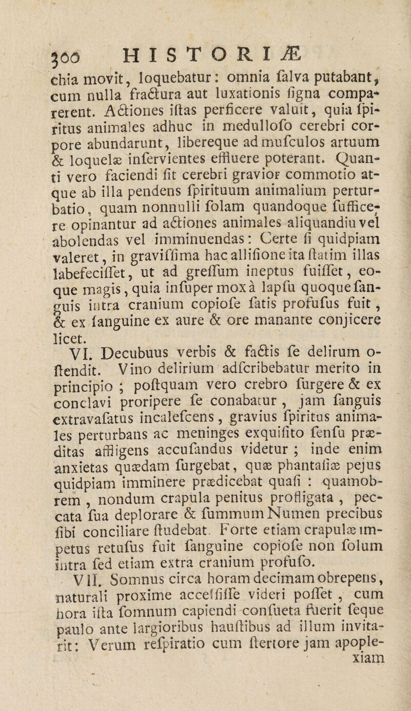 chia movit, loquebatur: omnia falva putabant, cum nulla fra&ura aut luxationis ligna compa- rerent. A&iones iltas perficere valuit, quiafpi- ritus animales adhuc in medullofo cerebri cor¬ pore abundarunt, libereque admufculos artuum & loquelae infervientes effluere poterant. Quan¬ ti vero faciendi fit cerebri gravior commotio at¬ que ab illa pendens fpirituum animalium pertur¬ batio , quam nonnulli folam quandoque fuffice; re opinantur ad a&iones animales aliquandiuvel abolendas vel imminuendas: Certe fi quidpiam valeret, in graviffima hacallifioneitaftatim illas labefecififet, ut ad greffum ineptus fuififet, eo- que magis, quia infupermoxa lapfu quoquefan- guis intra cranium copiofe fatis profufus fuit, & ex (anguine ex aure & ore manante conjicere licet. VI. Decubuus verbis & fa&is fe delirum o- ftendit. Vino delirium adfcribebatur merito in principio ; poftquam vero crebro furgere & ex conclavi proripere fe conabatur , jam fanguis extravafatus incalefcens, gravius fpiritus anima¬ les perturbans ac meninges exquifito fenfu prae¬ ditas affligens accufandus videtur ; inde enim anxietas quaedam furgebat, quae phantafiae pejus quidpiam imminere praedicebat quali : quamob- rem , nondum crapula penitus profligata , pec¬ cata fua deplorare & fummum Numen precibus fibi conciliare (ludebat Forte etiam crapulae im¬ petus retufus fuit fanguine copiofe non folum intra fed etiam extra cranium profufo. V1L Somnus circa horam decimam obrepens, naturali proxime acceffilfe videri poffet , cum hora illa fomnum capiendi confueta fuerit feque paulo ante largioribus hauftibus ad illum invita¬ nt; Verum refpiratio cum (lenore jam apople¬ xiam