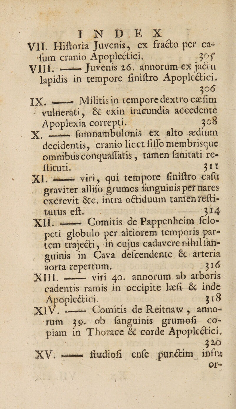 VII. Hiftoria Juvenis, ex fra&o per ca- fum cranio Apople&ici. ?of VIII. _Juvenis 16. annorum ex ja&u lapidis in tempore finiftro Apople&ici. 30 6 IX. *_— Militis in tempore dextro caefim ; vulnerati, £c exin iracundia accedente Apoplexia correpti. 308 X. _— fomnambulonis ex alto aedium decidentis, cranio licet fiflo membrisque omnibus conquaftatis, tamen fanitati re- ftituti. 311 XI. — viri, qui tempore finiftro cafu graviter allifo grumos fanguinis per nares excrevit &c. intra oftiduum tamen refti- tutus eft. 3X4 XII. -- Comitis de Pappenheim fclo- peti globulo per altiorem temporis par¬ tem trajefti, in cujus cadavere nihil (an¬ guinis in Cava defeendente £c arteria aorta repertum. 31(5 XIII. — — viri 40. annorum ab arboris cadentis ramis in occipite laefi inde Apople£Uci. 31^ XIV. *— Comitis de Reitnaw , anno¬ rum 39. ob fanguinis grumofi co¬ piam in Thorace 6c corde Apopk£Hci. 310 XV. ——- itudiofi enfe pun&im infra or-