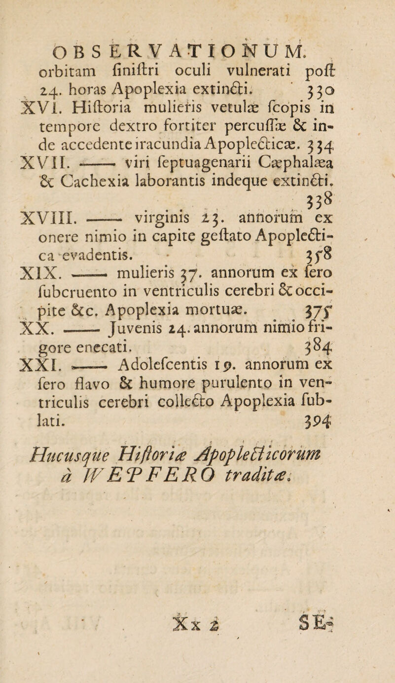 orbitam finiftri oculi vulnerati pofl: 24. horas Apoplexia extindi. 330 XVi. Hiftoria mulieris vetulae fcopis in tempore dextro fortiter percuflae 6c in¬ de accedente iracundia Apopledfcicae. 334 XVII. - viri feptuagenarii Cephalaea Cachexia laborantis in XVIII. —- virginis 13. onere nimio in capite geftato Apoplefti- ca evadentis. 3f8 XIX. —— mulieris 37. annorum ex fero fubcruento in ventriculis cerebri &: occi¬ pite &c. Apoplexia mortuae. 375* XX. -Juvenis 24. annorum nimio fri¬ gore enecati. 3^4 XXI. *—— Adolefcentis 19. annorum ex fero flavo 5c humore purulento in ven¬ triculis cerebri colkfto Apoplexia fub- lati. 3P4 Hucusque Hifloria HpopleEiicorum a JVETFERO traditce. eque extincri. . 338 annorum ex