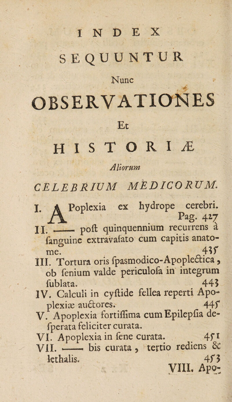 SEQUUNTUR - Nunc OBSERVATIONES Et HISTORIA Altorum CELEBRIUM MEDICORUM. I A Poplcxia ex hydrope cerebri. £\ Pag- 4*7 Jjf „__ poft quinquennium recurrens a fanguine extravafato cum capitis anato- me. 4?f III. Tortura oris fpasmodico-Apopledtica, ob fenium vaide periculofa in integrum fublata. 44? IV. Calculi in cyftide fellea reperti Apo* plexiae audior es.- . 44f V. Apoplexia fortiffima cum Epilepfia de- fperata feliciter curata. VI. Apoplexia in fene curata. . 4f1 VII. ■ bis curata , tertio rediens 3c lethalis. 4f? VIII, Apq-