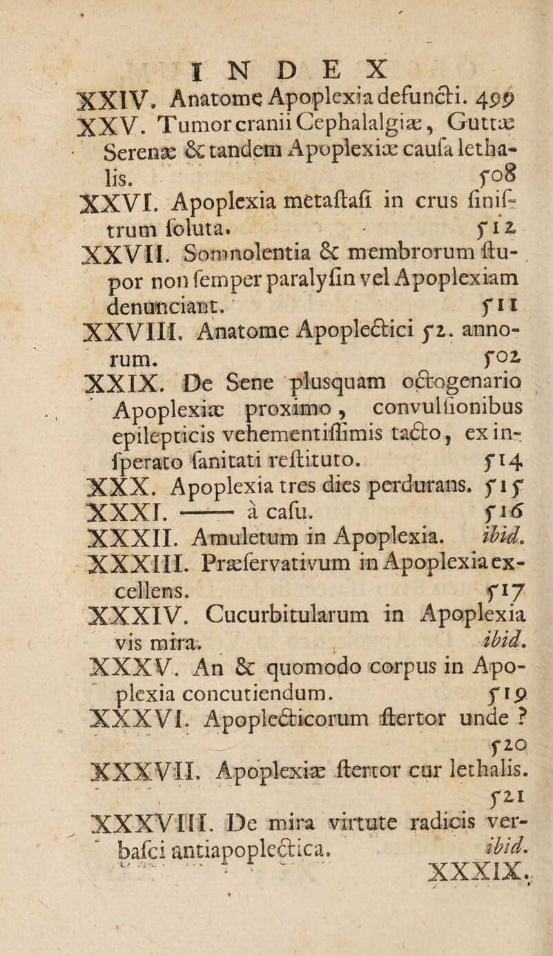 XXIV» Anatome Apoplexiadefuncti. 4pp XXV. Tumor cranii Cephalalgia, Guttas Serena 6c tandem Apoplexix caufa letfaa- lis. fo8 XXVI. Apoplexia metaftaft in crus ftnif» trutn foluta» fit XXVII. Somnolentia & membrorum (lu¬ por non femper paralyfin vel Apoplexiam denunciaot.' _ fii XXVIIL Anatome ApopleCtici fi. anno¬ rum. TGZ XXIX. De Sene plusquam octogenario Apoplexia: proximo, convuiiionibus epilepticis vehementiftimis taCto, exin- fperato fanitati reftituto. f 14 XXX. Apoplexia tres dies perdurans, fiy XXXI. — acafu, . fi 6 XXXII. Amuletum in Apoplexia. ibid. XXXIII. Praefervativum in Apoplexia ex¬ cellens. fi 7 XXXIV. Cucurbitularum in Apoplexia vis mira. , ibid. XXXV. An &: quomodo corpus in Apo¬ plexia concutiendum. prp XXXVI. Apoplefticortim ftertor unde ? f 20 XXXVII. Apoplexiae ftertor cur iethalis. \ fll XXXVIII. De mira virtute radicis ver- bafei antiapople&ica. ibid. XXXIX.