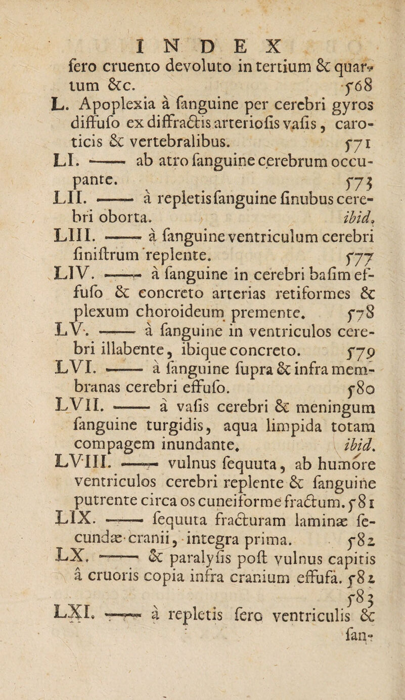 fero cruento devoluto in tertium &: quar* tum &c. f68 L. Apoplexia a fanguine per cerebri gyros diffufo ex diffradhs arteriolis vafis, caro¬ ticis & vertebralibus. f-yi LI. *- ab atro fanguine cerebrum occu¬ pante. fj2 LII. — a repletis fanguine finubus cere¬ bri oborta. ibid* LIII. -- a fanguine ventriculum cerebri finiftrum replente. yyj L1V. ——* a fanguine in cerebri bafimef- fufo & concreto arterias retiformes &: plexum choroideum premente. ^78 LV. —— a fanguine in ventriculos cere¬ bri illabente 5 ibique concreto. LVI. .—— a fanguine fupra & infra mem¬ branas cerebri effufo. y8o LVII. - a vafis cerebri meningum fanguine turgidis, aqua limpida totam compagem inundante. ibid. LVIII. -—-7- vulnus fequuta, ab humore ventriculos cerebri replente & fanguine putrente circa os cuneiforme fradtum. f 81 LIX. —— fequuta fracturam laminas fe¬ cundae cranii, integra prima. 5*82 LX, — & paralyfis pofi: vulnus capitis a cruoris copia infra cranium effufa. ^82 LXL f8^ a repletis fero ventriculis Sc fan-