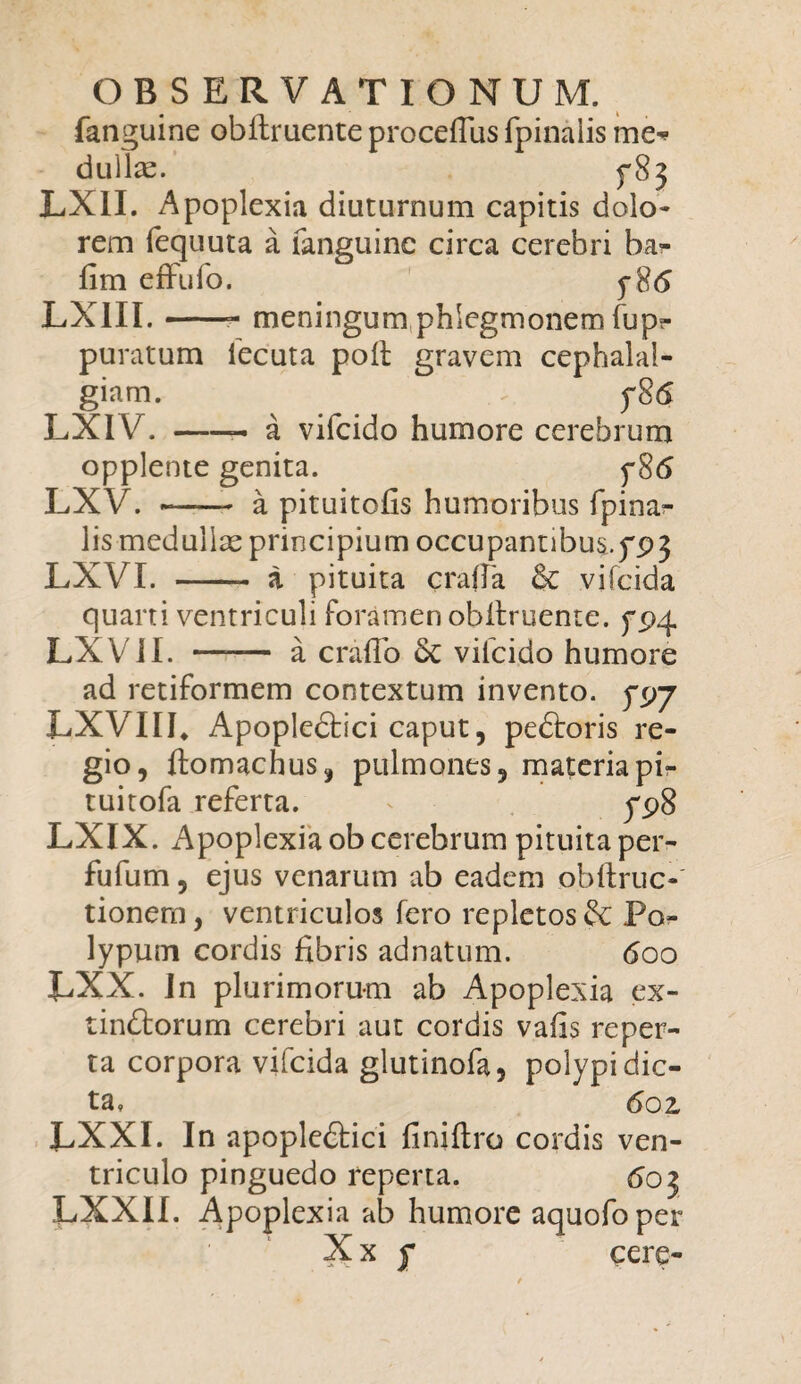 fanguine obftruente proceflus fpinalis me* dullac. LX1I. Apoplexia diuturnum capitis dolo¬ rem fequuta a fanguine circa cerebri ba- fim effufo. y8<5 LXIII.-- meningum phlegmonem fupt- puratum lecuta pod gravem cephalal¬ giam. fS<5 LXIV.-- a vifeido humore cerebrum opplente genita. y8<5 LXV. - a pituitofis humoribus fpinar lis medullae principium occupannbus,yp3 LXVI. -- a pituita crafTa & vifeida quarti ventriculi foramen obdruente. ypq. LXVJI. —— a erado vilcido humore ad retiformem contextum invento, 5*97 LXVIIE Apopledtici caput, pedtoris re¬ gio, ftomachus, pulmones, materia pi- tuitofa referta. yp8 LXIX. Apoplexia ob cerebrum pituitaper- fufum, ejus venarum ab eadem obftruc- tionern, ventriculos fero repletos & Po¬ lypum cordis fibris adnatum. 600 UXX. In plurimorum ab Apoplexia ex- tindforum cerebri aut cordis vafis reper¬ ta corpora vifeida glutinofa, polypi dic¬ ta» 6oz LXXI. In apopledtici finidro cordis ven¬ triculo pinguedo reperta. 603 LXXII. Apoplexia ab humore aquofoper X x f cere-