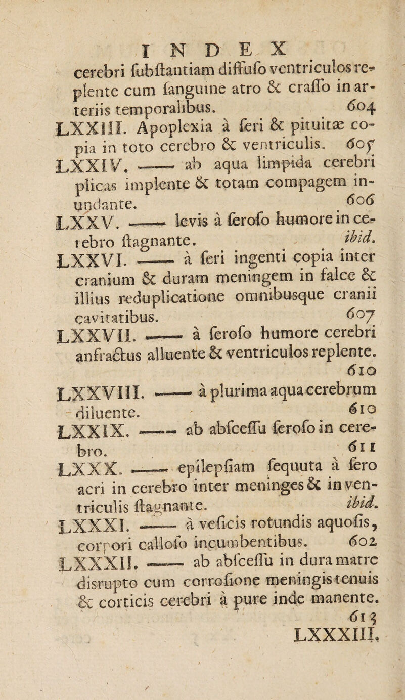 cerebri fubftantiam diffufo ventriculos re¬ plente cum fanguine atro craflo in ar¬ teriis temporalibus. 6°4 LXXS1I. Apoplexia a Teri & pituitae co¬ pia in toto cerebro ventriculis. 6of LXXiVb ab aqua limpida cerebri plicas implente & totam compagem in¬ undante. . LXXV. —— levis a ferofo humore in ce¬ rebro ftagnante. > ibid. LXXVI. -— a feri ingenti copia inter cranium &C duram meningem in falce illius reduplicatione ommbusque cranii cav itatibus. do7 LXXVII. —— a ferofo humore cerebri anfra&us alluente & ventriculos replente. 610 LXXVIII. -• a plurima aqua cerebrum 'diluente. ' LXXIX. —- ab abfceffu ferofo in cere¬ bro. 611 LXXX. —* epilepfiam fequuta a fero acri in cerebro inter meninges& in ven¬ triculis ftagnante. ibid. LXXXI. — a veficis rotundis aquofts, corpori cailolo incumbentibus. 602, LXXXII. ab abfceflu in dura matre disrupto cum corrofione meningis tenuis & corticis cerebri a pure inde manente. 6i\ LXXXIIL