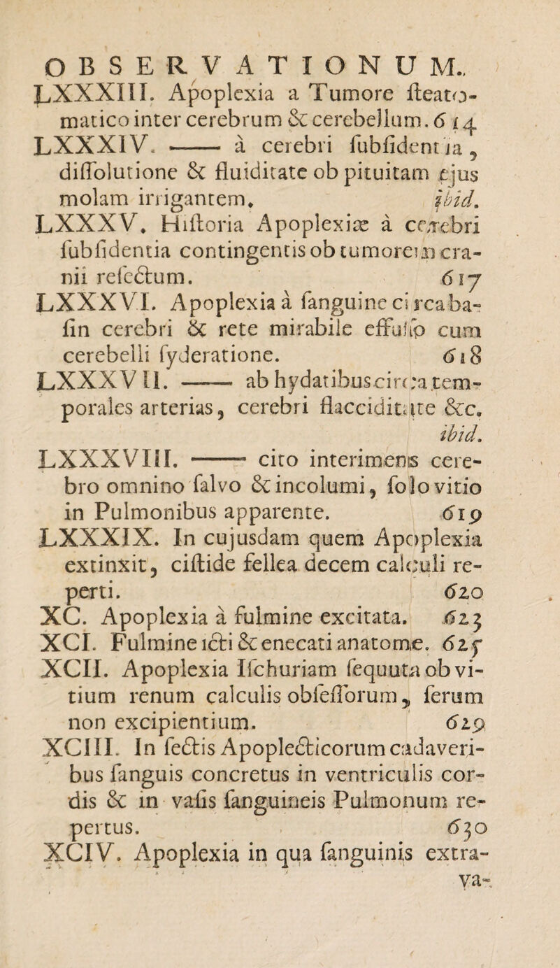 LXXXIIL Apoplexia a Tumore ileato- matico inter cerebrum cerebellum. 6 i a LXXX1V, - a cerebri fubfident ja, diflblutione & fluiditate ob pituitam ejus molam irrigantem* ibid. LXXXV* Hiiloria Apoplexia a cerebri fubfidentia contingentis ob tumorem cra¬ nii refedtum. 617 LXXX VI. Apoplexia a languine ci rcaba- fin cerebri &C rete mirabile effuhp cum cerebelli fyderatione. LXXXV11. 618 ab hydatibuscirc ;a.tem¬ porales arterias, cerebri flacciditure &c. ibid. LXXXVIiI. -- cito interimenis cere¬ bro omnino falvo & incolumi, folo vitio in Pulmonibus apparente. 619 LXXXIX. In cujusdam quem Apoplexia extinxit, ciftide fellea decem calculi re¬ perti. 6zo XC. Apoplexia a fulmine excitata. XCL Fulmine icti &: enecari anatorne. 6zf XCII. Apoplexia Ilchuriam fequutaob vi¬ tium renum calculis obleflbrum, ferum non excipientium. 619 XCIII. In feftis Apoplefticorumcadaveri¬ bus fanguis concretus in ventriculis cor¬ dis in valis (anguineis Pulmonum re¬ pertus. 63 o XCIV. Apoplexia in qua fanguinis extra- va-