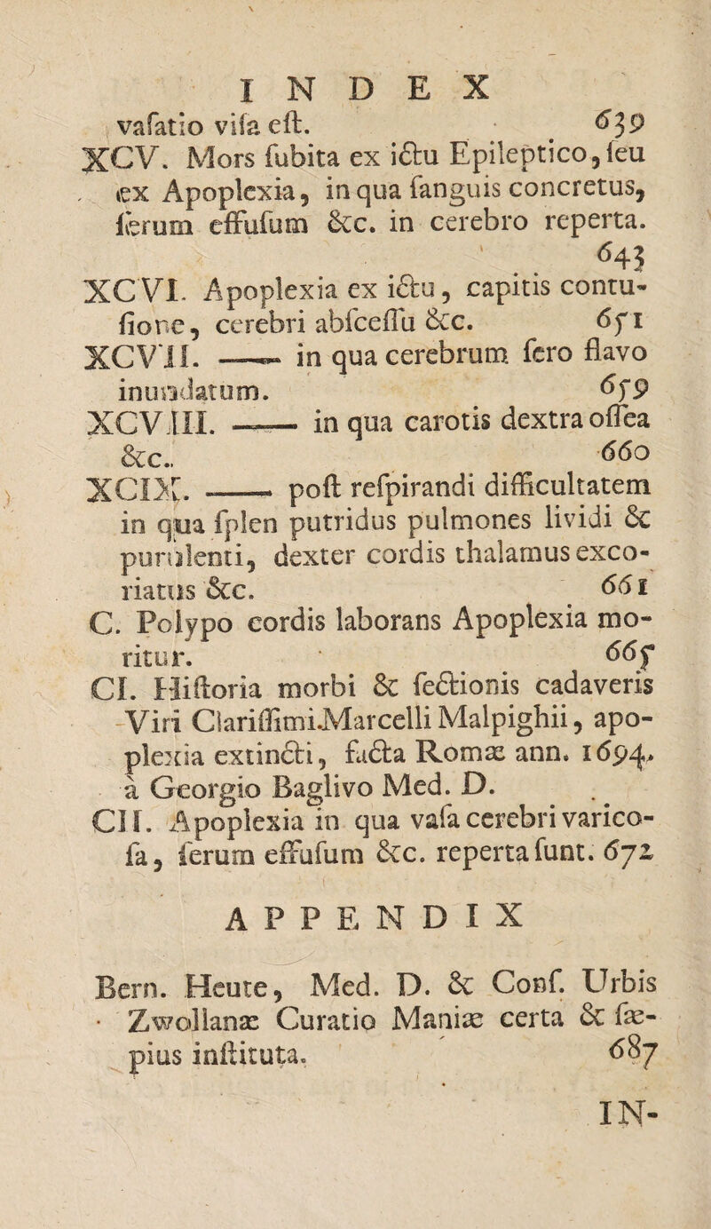 vafatio vifa eft. 639 XCV. Mors fubita ex i&u Epileptico,[eu »ex Apoplexia, in qua fanguis concretus, ferum effufum &c. in cerebro reperta. , l ' m ' . ‘ ^4? XC VI. Apoplexia ex i£tu, capitis contu- fione, cerebri ahfceflu 6cc. 6fi XCV II. in qua cerebrum fero flavo inundatum. &T9 XCVIII. —— in qua carotis dextra oflea &c„ 660 XCIX. -—— poft refpirandi difficultatem in q;ua fplen putridus pulmones lividi Sc purulenti, dexter cordis thalamus exco¬ riatus &c. 661 C. Polypo cordis laborans Apoplexia mo¬ ritur. * 66 f CI. Hiftaria morbi 8c fe&ionis cadaveris Viri CiariffimiMarcelli Malpighii, apo¬ plexia extinfti, fafta Romae ann. 1694, a Georgio Baglivo Med. D. CII. Apoplexia^in qua vafacerebrivarico- fa, ferum effufum &c. repertafunt. 6jz APPENDIX Bern. Heute, Med. D. & Conf. Urbis • Zwollanx Curatio Maniae certa &c fae- pius inftituta. 687 IN-