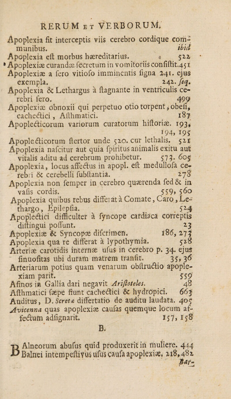 Apoplexia fit interceptis viis cerebro cordique com» munibus. ibtd Apoplexia eft morbus hereditarius. _ * 522 Apoplexiae curande fecretum in vomitoriis confiftit.451 Apoplexiae a fero vitiofo imminentis figna 241. ejus exempla. 242. feq. Apoplexia & Lethargus a ftagnante in ventriculis ce¬ rebri fero. 499 Apoplexiae obnoxii qui perpetuo otio torpent,obeli, cachectici, Allhmatici. 187 Apopledicorum variorum curatorum hifioriae. 193, 194, 19$ Apopledicorum ftertor unde 520. cur lethalis, 521 Apoplexia nafcitur aut quia fpiritus animalis exitu aut vitalis aditu ad cerebrum prohibetur. 573. 60$ Apoplexia, locus affedus in apopl. eft medullofa ce¬ rebri & cerebelli fubftantia. 278 Apoplexia non femper in cerebro quaerenda fed in vafis cordis. 559» 560 Apoplexia quibus rebus differat a Comate, Caro, Le° thargo, Epilepfia. . 524 Apopledici difficulter a fyncope cardiaca correptis diftingui poffunt. 23 Apoplexiae & Syncopae difcrimen. 186, 273 Apoplexia qua re differat a lypothymia. 528 Arteriae carotidis internae ufu$ in cerebro p. 34. ejus finuofitas ubi duram matrem tranfit. 35» 3^ Arteriarum potius quam venarum obftrudio apople¬ xiam parit. 5 59 Afinos in Gallia dari negavit Arlfloteles. 48 Afthmatici faepe fiunt cachedici &: hydropici. 663 Auditus, D. Seret a differtatio de auditu laudata. 403 Avicenna quas apoplexia caufas quemque locum af- fedum adfignarit. 2 $ 7, 158? B. B Alneorum abufus quid produxerit in muliere. 444 Balnei intempeftiYUS ufu$ caufa apoplexiae, 218,482 $ar- • —a*