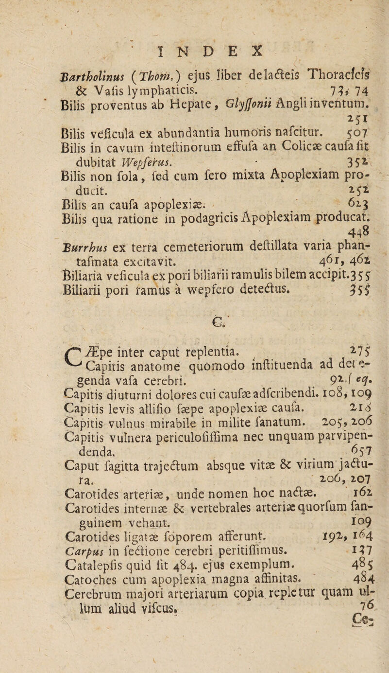 Bartholinus (Thom,) ejus liber de ladeis Thoracfcfs &; Vafis lymphaticis. 7h 74 Bilis proventus ab Hepate, GlyJJonii Angli inventum. M1 Bilis veficula ex abundantia humoris nafcitur. 507 Bilis in cavum inteftinorum effufa an Colicae caufa iit dubitat Wepferus. * 3 5 z Bilis non fola, fed cum fero mixta Apoplexiam pro¬ ducit. Bilis an caufa apoplexiae. _ . . 62.3 Bilis qua ratione m podagricis Apoplexiam producat. 448 Burrhus ex terra cemeteriorum deftillata varia phan- tafmata excitavit. 4^r> 462. Biliaria velicula ex pori biliarii ramulis bilem accipit.35 5 Biliarii pori ramus a wepfero detedus. c; ^ iEpe inter caput replentia. 2,75; ^Capitis anatome quomodo inflituenda ad dei e- genda vafa cerebri. _ 9z-( ec!• Capitis diuturni dolores cui caufaeadfcribendi. 108,109 Capitis levis allilio faepe apoplexiae caufa. Z16 Capitis vulnus mirabile in milite fanatum. 205, 206 Capitis vulnera periculofiffima nec unquam parvipen¬ denda. 657 Caput fagitta trajedum absque vitae & virium jadu- ra. ' 2.0O, 207 Carotides arteriae, unde nomen hoc nadae. 162 Carotides internae & vertebrales arteriae quorfum fan- guinem vehant. io9 Carotides ligatae foporem afferunt 192, 164 Carpus in fedione cerebri peritiffimus. 137 Cataleplis quid Iit 484. ejus exemplum. 485 Catoches cum apoplexia magna affinitas. 484 Cerebrum majori arteriarum copia repletur quam ul¬ lum aliud vifcus. 7 6