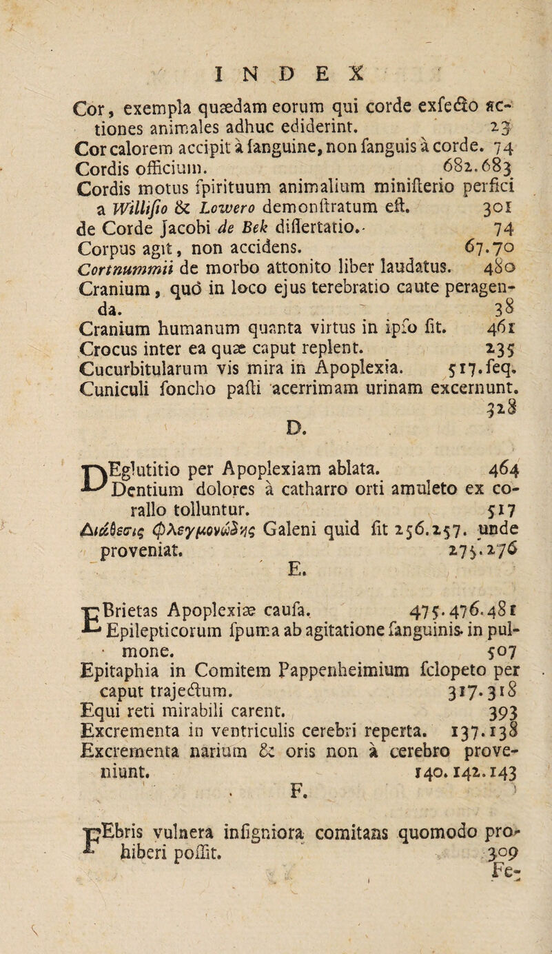 Cor, exempla quaedam eorum qui corde exfedo fic¬ tiones animales adhuc ediderint. 23 Cor calorem accipit a (anguine, non fanguis a corde. 74 Cordis officium. 682.683 Cordis motus fpirituum animalium minifterio perfici a Willifio & Lcwero demonftratum eft. 301 de Corde Jacobi de Bek difiertatio.- 74 Corpus agit, non accidens. 67.70 Cortnummii de morbo attonito liber laudatus. 480 Cranium, quo in loco ejus terebratio caute peragen¬ da.  38 Cranium humanum quanta virtus in ipfo fit. 461 Crocus inter ea quse caput replent. 235 Cucurbitularum vis mira in Apoplexia. 5i7.feq. Cuniculi foncho pafii acerrimam urinam excernunt. 328 D. 'pvEglutitio per Apoplexiam ablata. 464 ^ Dentium dolores a catharro orti amuleto ex co¬ ralio tolluntur. 517 &iuQs<ri$ Galeni quid fit 256.257. unde proveniat. 275.276 ■ E. E Brietas Apoplexia? caufa. 475.476.481 Epilepticorum fpuma ab agitatione (anguinis, in pul- • mone. 507 Epitaphia in Comitem Pappenheimium fclopeto per caput trajedlum. 3^7* 31S Equi reti mirabili carent. 393 Excrementa in ventriculis cerebri reperta. 137.138 Excrementa narium & oris non a cerebro prove¬ niunt. 140.142.143 F. pEbris vulnera infigniora comitans quomodo pro^ hiberi poffit. 309 Fe-