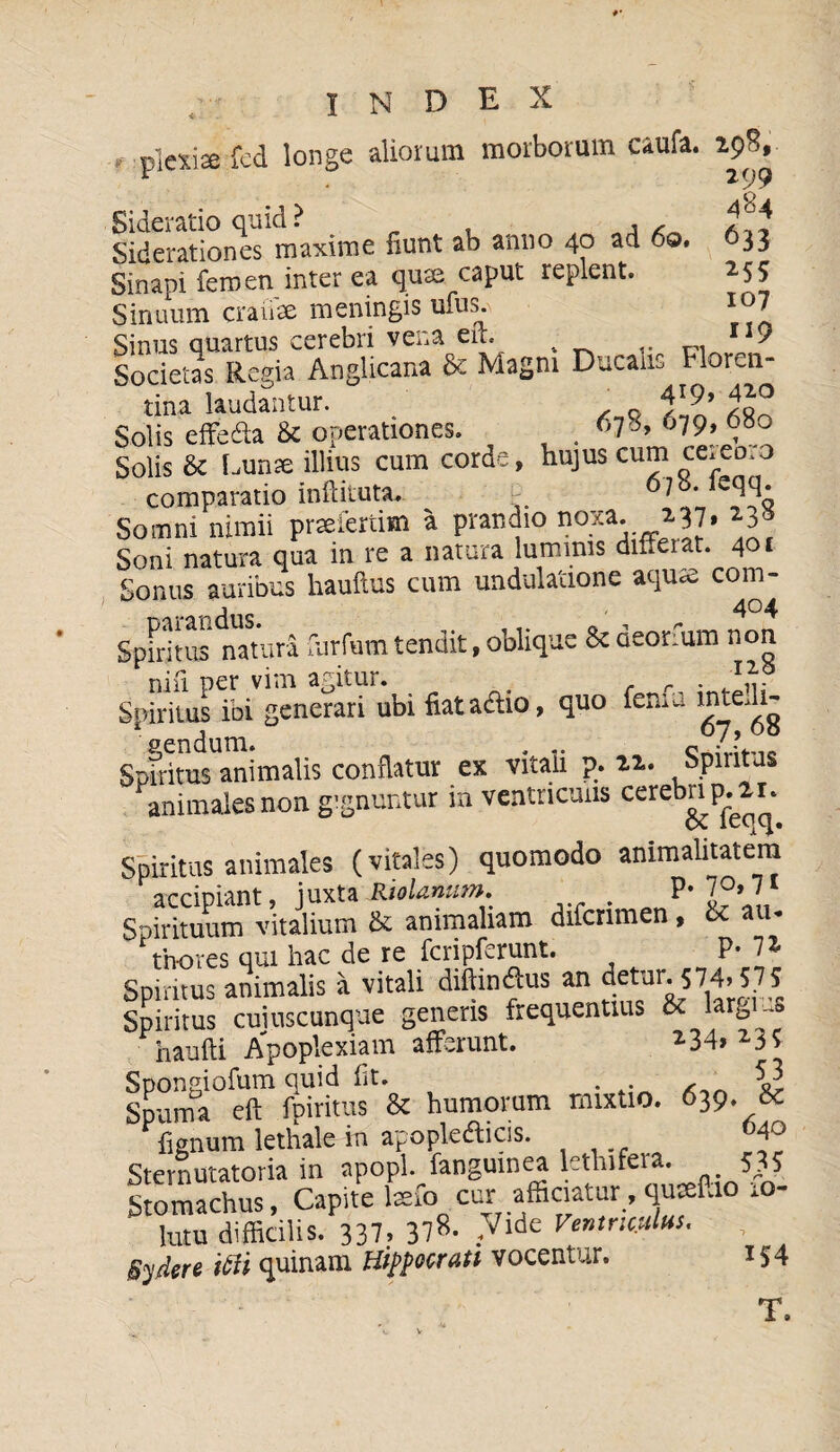 484 633 255 107 119 index r...plexi® fed longe aliorum morborum caufa. 29%, Sideratio quid ? , , , Siderationes maxime fiunt ab anno 40 ad 60, Sinapi femen inter ea quae caput replent. Sinuum craiiae meningis ufus. Sinus quartus cerebri vena en- t Societas Regia Anglicana & Magni Ducans Floren¬ tina laudantur. ' 4X9> Solis effeda & operationes. .67«, 079,080 Solis & Lunse illius cum corde, hujus cum ce*eo*o comparatio inftituta. P 6,7?1 Somni nimii praefertim a prandio 1?°.xa* 237» ^ Soni natura qua in re a natura luminis differat. 401 Sonus auribus hauftus cum undulatione aqute com- Spfritus natura furfu-m tendit, oblique & deonum non nifi per vim agitur. . . r . Spiritus ibi generari ubi fiata&io, quo feni a mtedi- Spfritus animalis conflatur ex vitali p. 22. Spiritus animales non gignuntur in ventriculis cereb^P^ Spiritus animales (vitales) quomodo animalitatera accipiant, juxta Riolanum. . P' Spirituum vitalium & animabam difcrimen, & au- Vnores qui hac de re fcripferunt. P* 11 Spiritus animalis a vitali difiindus an detur. <;74» 575 Spiritus cuiuscunque generis frequentius & largi ..s haufti Apoplexiam afferunt. 234»23? Spongiofum quid fit. . Spuma eft fpiritus & humorum mixtio. 639. 5c fignum lethale in apopledlicis. 4® Sternutatoria in apopl. fanguinea lethirera. 535 Stomachus, Capite befo cur afficiatur, qucefiio io- lutu difficilis. 337, 37*. .Vide Ventriculus. , gy/kr* ifti quinam Hippocrati vocentur. 1 S4