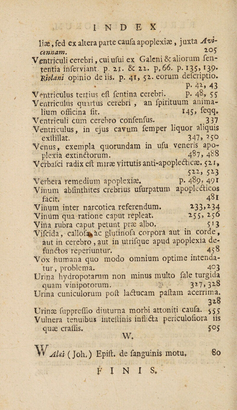 liaejed ex altera parte caufa apoplexiae, juxta Avi- cmnam. , Ventriculi cerebri, cui ufui ex Galeni & aliorum len¬ tentia inferviant. p. 2j. Sc 21. p»66. p.135» J39' Rtolani opinio de iis. p. 41, 52. eorum aefcriptio. • < P-4*, 43 Ventriculus tertius efl fentina cerebri. p. 48, 55 Ventriculus quartus cerebri , an fpirituum anima¬ lium officina iit. M5> Ventriculi cum cerebro confenfus. 3 37 Ventriculus, in ejus cavum femper liquor aliquis exltillat. 347, ^5° Venus, exempla quorundam in ufu veneris apo¬ plexia-extinftorum. 487,488 Verbalci radix eft mirae virtutis anti-apoplecticae. 521, 522, 523 Verbera remedium apoplexiae. p. 489* <491 Vinum abiinthites crebrius ufurpatum apoplecticos facit. 481 Vinum inter narcotica referendum. 233>*34 Vinum qua ratione caput repleat. 255, 256 Vina rubra caput petunt prae albo. ' 5T3 'Vifcida, callof%&c glutinofa corpora aut in corde, aut in cerebro , aut in utrifque apud apoplexia de¬ functos reperiuntur. _ _ 45$ Vox humana quo modo omnium optime intenda¬ tur , problema. 403 Urina hydropotarum non minus multo fale turgida quam vinipotorum. 4- 3*7,3*8 Urina cuniculorum poft lactucam pallam acerrima. 3*8 Urinae fuppreffio diuturna morbi attoniti caufa. 55J Vulnera tenuibus intelfjnis inflicta periculofiora iis quae craffis. S°S W. V* AUi (Joh,) Epift. defanguinis motu, So FINIS.