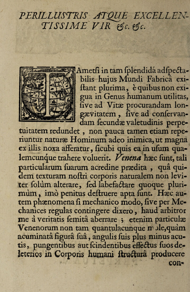 PERILLUSTRIS ATQUE EXCELLEN¬ TISSIME VIR tfc. tfc. fAmctfi in tam fplendida adfpe&a- bilis huj us Mundi Fabrica exi- flant plurima, e quibus non exi¬ gua in Genus humanum utilitas, live ad Vitae procurandam lon¬ gaevitatem , five ad confer van- dam fecundae valetudinis perpe¬ tuitatem redundet, non pauca tamen etiam repe- riuntur naturae Hominum adeo inimica, ut magna ex illis noxa afferatur, ficubi quis ea in ulum qua¬ lemcunque trahere voluerit» Venena haec funt, tali particularum fuarum acredine praedita , qua qui¬ dem texturam noftri corporis naturalem non levi¬ ter folum alterare, fed labefactare quoque pluri¬ mum , imo penitus deftruere apta funt. Haec au¬ tem phaenomena fi mechanico modo, five per Me- chanices regulas contingere dixero, haud arbitror me a veritatis femita aberrare j etenim particulae Venenorum non tam quantulacunque ir jle,quam acuminata figura fua, angulis fuis plus minus acu¬ tis , pungentibus aut fcindentibus efle&us fuos de- Icterios in Corporis humani ftruCtura producere ^ con«