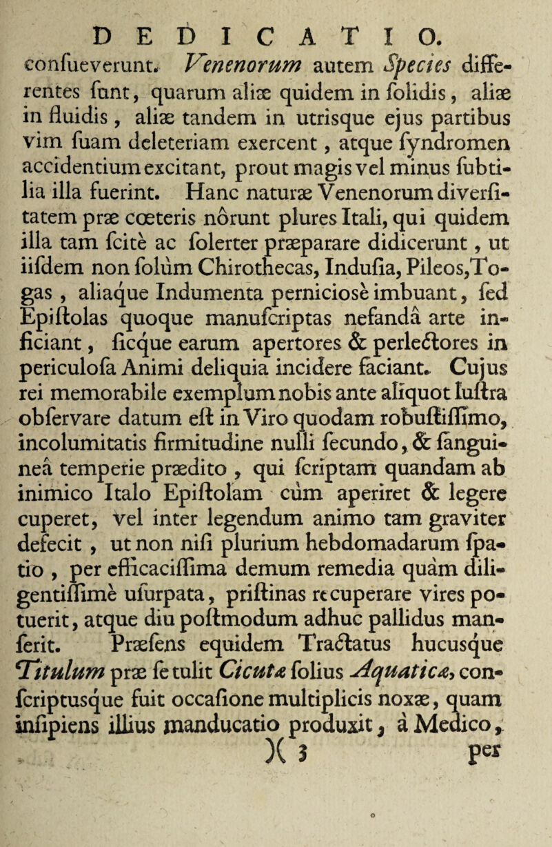 confueverunt. Venenorum autem Species diffe¬ rentes funt, quarum alite quidem in folidis, aliae in fluidis, aliae tandem in utrisque ejus partibus vim fuam deleteriam exercent, atque fyndromen accidentium excitant, prout magis vel minus fabri¬ lia illa fuerint. Hanc naturae Venenorum diverfl- tatem prae coeteris norunt plures Itali, qui quidem illa tam fcite ac folerter praeparare didicerunt, ut iifdem non foliim Chirothecas, Indufia, Pileos,To¬ gas , aliaque Indumenta perniciose imbuant, fed Epi Holas quoque manufcriptas nefanda arte in¬ ficiant , ficque earum apertores & perleviores in periculofa Animi deliquia incidere faciant. Cujus rei memorabile exemplum nobis ante aliquot luftra ob fer vare datum ell in Viro quodam robuftifllmo, incolumitatis firmitudine nulli fecundo, & (angui¬ nea temperie praedito , qui fcriptam quandam ab inimico Italo Epiftolam cum aperiret & legere cuperet, vel inter legendum animo tam graviter defecit , ut non nili plurium hebdomadarum {pa¬ tio , per efficaciflima demum remedia quam dili- gentiflime ulurpata, priftinas recuperare vires po¬ tuerit , atque diu poftmodum adhuc pallidus man- ferit. Praefens equidem Tr a Via tus hucusque *Titulum prae ft tulit Cicuta folius Aquatica, con- fcriptusque fuit occafione multiplicis noxae, quam infipiens illius manducatio produxit, a Medico, X 3 Pe*