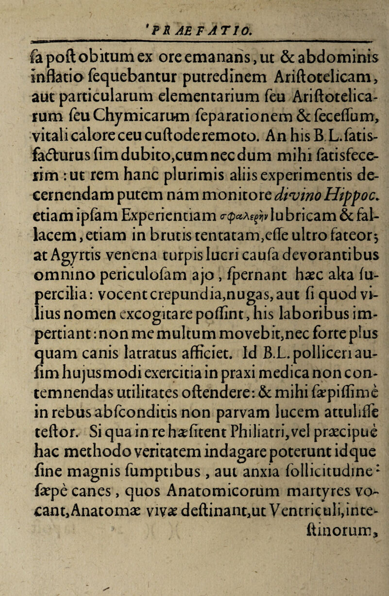 ‘PE AE PATIO. fapoft obitum ex ore emanaris, ut & abdominis inflatio fequebantur putredinem Ariftotelicam, aut particularum elementarium feu Ariftotelica- rum ieu Chymicarum feparationem & feceflum, vitali calore ceu cuftode remoto. An his B.L. fatis- fafturusfimdubito,cumnecdum mihi fatisfece- rim : ut rem hanc plurimis aliis experimentis de¬ cernendam putem nam monitore divino Hippo c. etiam ipfam Experientiam lubricam & fal¬ lacem , etiam in brutis tentatam,efle ultro fateor; atAgyrtis venena turpis lucri caufa devorantibus omnino periculofam ajo, fpernant haec aka fu- percitia: vocent crepundia,nugas, aut fi quod vi¬ lius nomen excogitare poffint, his laboribus im¬ pertiant : non me multum movebit,nec forte plus quam canis latratus afficiet. Id B.L. polliceri au- fim hujusmodi exercitia in praxi medica non con¬ temnendas utilitates offendere: & mihi faepiflime in rebus abfconditis non parvam lucem attuliffe teff or. Si qua in re haefitent Philiatri,vel praecipue hac methodo veritatem indagare poterunt id que fine magnis fumptibus , aut anxia follicitudine1 faepe canes, quos Anatomicorum martyres vo- cant,Anatomae vivae deftinant,ut Ventriculi,inte- ft inorum.