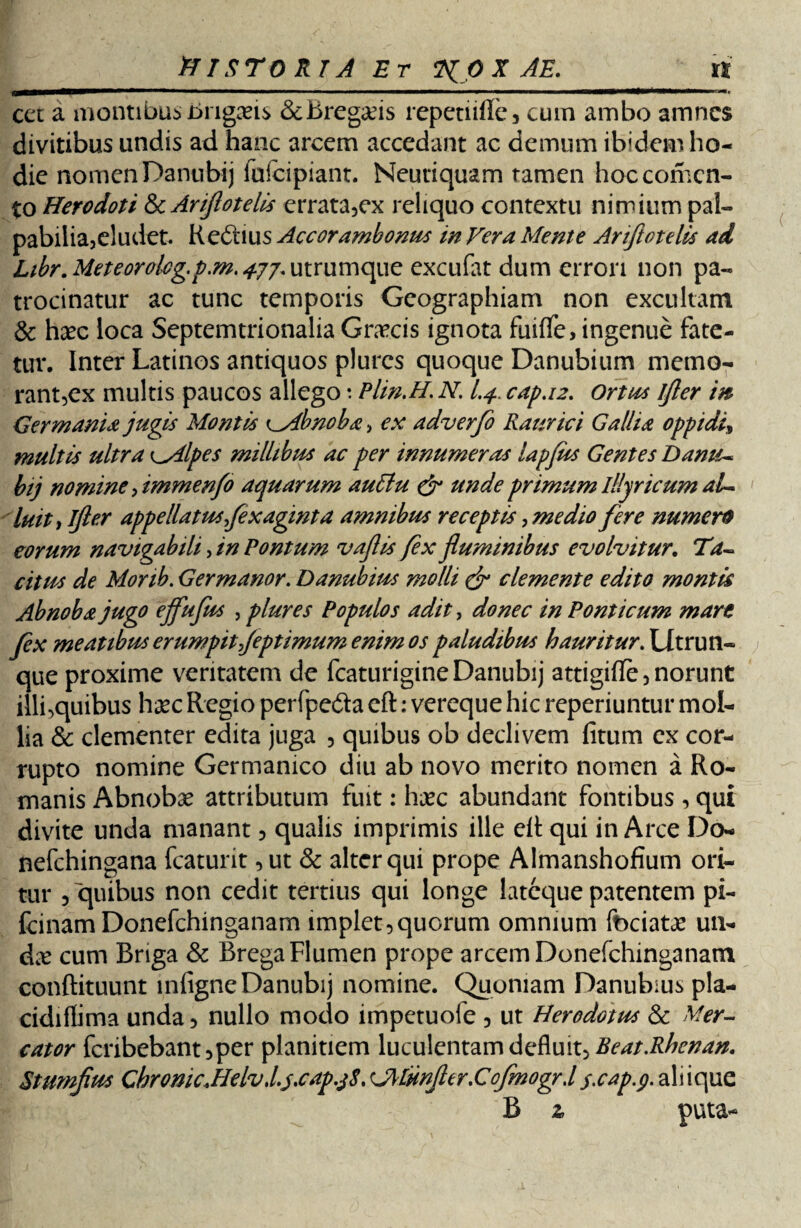 tTI STORIA Et 2(0 X AE. tt ———■ ' '■■■■■■' .. 1 ■ ^ ' *  ' ■—1 ■ ■' —« cet a montibus nugaris &Bregaris repetiifle, cum ambo amnes divitibus undis ad hanc arcem accedant ac demum ibidem ho¬ die nomen Danubij fafeipiant. Neutiquam tamen hoc conten¬ to Herodoti & Ariftotelis errata,ex reliquo contextu nimium pal¬ pabilia,eludet. Kedtius Accorambonus in Vera Mente Ariftotelis ad Libr.Meteorolcg.p.m.4jj.uK.r\JLn\c[\Ae excufat dum errori non pa¬ trocinatur ac tunc temporis Geographiam non excultam & haec loca Septemtrionalia Graecis ignota fuiffe, ingenue fate¬ tur. Inter Latinos antiquos plures quoque Danubium memo¬ rant,ex multis paucos allego: Plin.H. N. I.4.. cap.12. Ortus ifler in Germania jugis Montis Abnoba, ex adverfo Raurici Gallia oppidi multis ultra l*Alpes millibus ac per innumeras lapjus Gentes Danti* bij nomine, tmmenfo aquarum auttu & unde primum Illyricum ai* luit t ijler appellatus fexaginta amnibus receptis, medio fere numeret eorum navigabili, in Pontum vajlis fex fluminibus evolvitur. Ta- citus de Monb. Germanor. Danubius molli & clemente edito montis Abnoba jugo ejfufus , plures Populos adit, donec in Ponticum mare fex meatibus erumpit feptimum enim os paludibus hauritur. Utru li¬ que proxime veritatem de fcaturigineDanubij attigifle, norunt illi,quibus haec Regio perfperia eft: vereque hic reperiuntur mol¬ lia & clementer edita juga , quibus ob declivem fitum ex cor¬ rupto nomine Germanico diu ab novo merito nomen a Ro¬ manis Abnobae attributum fuit: haec abundant fontibus , qui divite unda manant, qualis imprimis ille eR qui in Arce Do- nefehingana fcaturit ,ut & alter qui prope Almanshofium ori¬ tur , quibus non cedit tertius qui longe lateque patentem pi- fcinam Donefchinganam implet,quorum omnium feriatae un¬ dae cum Briga & Brega Flumen prope arcem Donefchinganam conflituunt infigneDanubij nomine. Quoniam Danubius pla- cidiflima unda, nullo modo impetuofe , ut Herodotus & Mer¬ cator fcribebant,per planitiem luculentam defluit, Beat.Rhenan. Stumflus ChronicMelvtl.j.cap.j8.<J\lHnJhr.Cofmogr,ls>cap.g.dX\\c\uz B 2, puta-