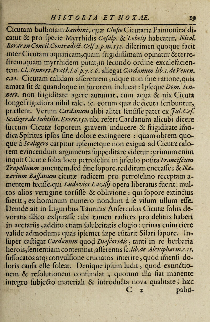 Cicutam bvXboizm Bauhim, quae C/#/foCicutaria Pannonica di¬ catur & pro fpecie Myrrhidis Cafalp. & Lobelij habeatur. NicoL Rorar.wConcil.Comradiff.CelJ2.p.m.isz- difcrimen quoque facit inter Cicutam aquaticam,quam frigidiffunam opinatur&terre- ftrem,quam myrrhidem putat,in lecundo ordine excalefacien- tem. Cl. Sennert.Praei, i 6.p. 7. c.6. allegat Cardanum lib. 1. de Veneri. c.20. Cicutam calidam afferentem,idque non fine ratione,quia amara fit & quandoque in furorem inducat: IpkqueDom. Sen- neri. non frigiditate agere autumat, cum aqua & nix Cicuta longe frigidiora nihil tale, fc. eorum quse de cicuta fcribuntur, proflent. Verum Cardanum a\ibi aliter fenfiflfepatet cxJul.CaJ? Scaliger.deSubtilit. Exerc.i32. ubi refert Cardanum alicubi dicere fuccum Cicutae foporem gravem inducere & frigiditate imo- dica Spiritus ipfos fine dolore extinguere : quamobrem quo¬ que a Scaltgero carpitur ipfemetque non exigua ad Cicutae calo¬ rem evincendum argumenta fuppeditare videtur: primum enim inquit Cicutae folia loco petrofelini in jufculo pofazFrancifeum Trapolinum amentem,fed finefopore,redditumenecaffej 8cNa- zarium BaJJanum cicutae radicem pro petrofelino receptam a- mentem feciffe,qui Ludovici Laujij opera liberatus fuerit: mul¬ tos alios vertigine torfiffe & oblivione : qui fopore extin&us fuerit, ex hominum numero nondum a fe vilum ullum efle. Deinde ait in Liguribus Taurinis Anferculos Cicutae foliis de¬ voratis illico exfpiraffe : ibi tamen radices pro dehtiis haberi in acetariis, addito etiam falubritatis elogio: urinas enim ciere valide admodum; quas ipfemet faepe efitarit Sifan fapore. In- fuper caftigat Cardanum quod Diofcondis, tanti in re herbaria hcroisjfententiam contemnat,afferentis fc.lib.de Alexipharm.c.iu fuffocatosatq;convulfione cruciatos interire, quod imenfi do¬ loris caufa efle foleat. Denique iplum ludit, quod extin&io- nem & refolutionem confundat , quorum illa fiat manente integro fubje&o materiali & introducta nova qualitate,' haec C 2 pabu-