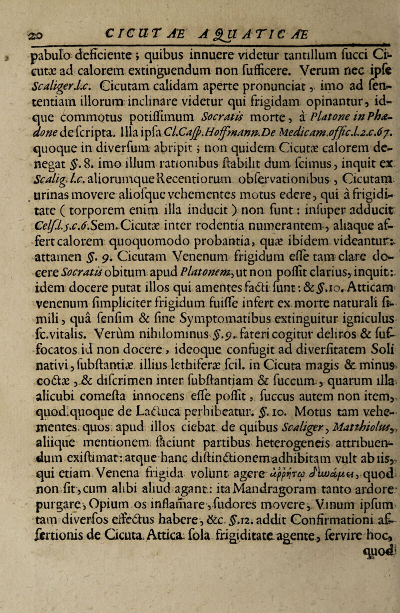 pabulo deficiente > quibus innuere videtur tantillum fucci Ci>- cutx ad calorem extinguendum non fufficere. Verum nec ipfe Scaliger.Lc. Cicutam calidam aperte pronunciat, imo ad fen- tentiam illorum inclinare videtur qui frigidam opinantur, id- que commotus potiflimum Socratis morte, a Platone in Pha- done de fcripta. Illa ipfa CiCaJp.Hoifmann.Be Medicam.0ffic.L2x.6j. quoque in diverfum abripit i non quidem Cicutae calorem de¬ negat §. 8. imo illum rationibus ftabilit dum fcimus, inquit ex Scalig.l.c. aliorumque Recentiorum obfervatiombus , Cicutam urinas movere aliofque vehementes motus edere, qui a frigidi¬ tate ( torporem enim illa inducit ) non funt: infuper adducit Celf.L$.c.6.Sem. Cicutae inter rodentia numerantem, aliaque af¬ fert calorem quoquomodo probantia, qu£ ibidem videantur^ attamen §. 9. Cicutam Venenum frigidum efle tam clare do¬ cere Socratis obitum apud Platonem, ut non poflit clarius, inquit:- idem docere putat illos qui amentes fa&ifuntAtticam venenum fimpliciter frigidum fuifle infert ex morte naturali ft- mili, qua fenfim & fine Symptomatibus extinguitur igniculus fc.vitalis. Verum nihilominus #.9.. fateri cogitur deliros & fuf- focatos id non docere, ideoque confugit ad diverfitatem Soli nativi, lubftantiae illius lethife.r3e.fcil. in Cicuta magis & minus co£tx , & difcrimen inter fubftantiam & fuccum, quarum illa alicubi comefla innocens efle poflit, fuccus autem non item,, quodiqpoque de La<5luca perhibeatur. §. 10. Motus tam vehe¬ mentes; quos; apud illos ciebat de quibus Sca/iger> Mattbiolusy, aliique mentionem: ftciunt partibus heterogeneis attribuen¬ dum exiftimat: atque hanc diftin&ionernadhibitam vult abiis, qui etiam Venena frigida volunt agere Jtw&pu, quod non fit ,cum alibi aliud agant: itaMandragorarn tanto ardore purgare, Opium os inflamare,fudores movere, Vinum ipfum tam diverfos eife&us habere, 6cc §.n. addit Confirmationi a£- ftmonis de Cicuta, Attica. fola frigiditate agente, fer vire hoc.