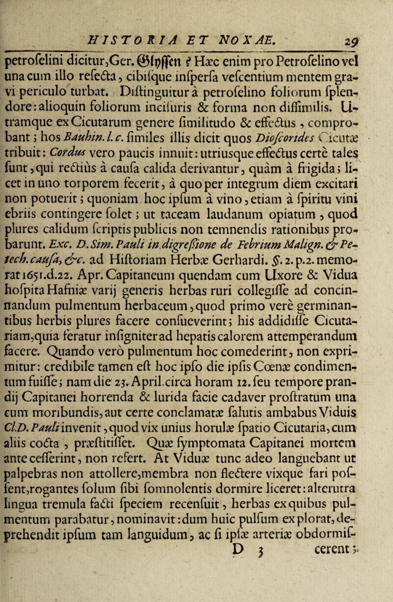 petrofelini dicitur,Ger. ©Ipffm £ Haec enim pro Petrofelino vel una cum illo refe&a, cibiique infperfa vefcentium mentem gra¬ vi periculo turbat. Diftinguitura petrofelino foliorum fplen- dore:alioquin foliorum incifuris & forma non diflimilis. Li- tramque ex Cicutarum genere fimilitudo & effeftus , compro¬ bant ; hos Bauhin. L c. fimiles illis dicit quos Diefcondes Cicutae tribuit: Cordus vero paucis innuit: utri usque effe&us certe tales funt3qui reftiiis a caufa calida derivantur, quam a frigida» li¬ cet in uno torporem fecerit, a quo per integrum diem excitari non potuerit; quoniam hoc ipfum a vino,etiam a fpiritu vini ebriis contingere folet; ut taceam laudanum opiatum , quod plures calidum fcriptis publicis non temnendis rationibus pro¬ barunt. Exc. D.Sim. Pauli in digreftione de Febrium Malign.& Pe- tech. caufa, &c. ad Hifloriam Herbae Gerhardi. §. 2. p.2. memo¬ rat 165.Ld.22. Apr. Capitaneum quendam cum Uxore & Vidua hofpita Hafniae varij generis herbas ruri collegiffe ad concin¬ nandum pulmentum herbaceum,quod primo vere germinan¬ tibus herbis plures facere confueverint; his addidilfe Cicuta- riam,quia feratur infigniterad hepatis calorem attemperandum facere. Quando vero pulmentum hoc comederint, non expri¬ mitur: credibile tamen efl: hoc ipfo die ipfisCoenae condimen¬ tum fuiflfe; nam die 23. April.circa horam n.feu tempore pran- dij Capitanei horrenda & lurida facie cadaver proftratum una cum moribundis, aut certe conclamata* falutis ambabus Viduis C/.Ainvenit, quod vix unius horulas fpatio Cicutaria,cum aliis cofta , praeftitiflet. Quas fymptomata Capitanei mortem antecefferint, non refert. At Viduae tunc adeo languebant ut palpebras non attollere,membra non fleftere vixque fari pof- fent,rogantes folum fibi fomnolentis dormire liceret:alterutra lingua tremula fafti fpeciem recenfuit, herbas ex quibus pul¬ mentum parabatur, nominavit:dum huic pulfum ex plorat, de¬ prehendit ipfum tam languidum ? ac li ipfe arteria obdormif- D j cerent >.