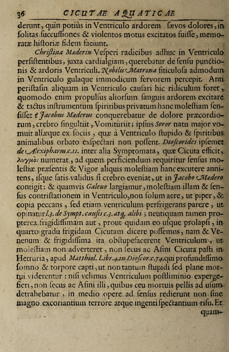 derunt , quin potius in Ventriculo ardorem fevos dolores ,in folitas fuccuffiones & violentos motus excitatos fuiffe, memo¬ ratae hiftorue fidem faciunt. Chriftina Uaderin Vefpcri radicibus adhuc in Ventriculo perfidentibus, juxta cardialgiam, querebatur defenfu pundtio- nis & ardoris Ventriculi. TpobilisCMatrona fiticulofa admodum in Ventriculo gulaque immodicum fervorem percepit. Anti periftafin aliquam in Ventriculo caufari hic ridiculum foret, quomodo enim propulfus aliorfum. fanguis ardorem excitare & tadus inftrumentum fpiritibus privatum hanc molefiiam fen- fiffet f Jacobus Maderm conquerebatur de dolore prxcordio¬ rum 3 crebro fingultiit.^Vomituriit; ipfius^w* natu major vo¬ muit ali^que ex fodis , qua? a Ventriculo ftupido & fpiritibus. animalibus orbato exfpedari non pofient. Biofcondes ipfemet de ^Aexipharm.c.iu inter alia Symptomata , qux Cicuta efficit, hvyfdoj numerat , ad quem perficiendum requiritur fenfus mo- leftke prodentis & Vigor aliquis molefiiam hanc excutere anni- tens, lfque fatis validus fi crebro eveniat, ut in JacoboCMadero contigit: & quamvis Galeno largiamur,molefiiam illam & fen¬ fus contriftationem in Ventriculo,non folumacre, ut piper ,& copia peccans , fed etiam ventriculum perfrigerans parere , ut op: natur 4?. de Sympt. caufis cj.atop alibi; neutiquam tamen pro- ptereadVigidiffimam aut, prout quidam eo ufque prolapfi , in quarrogradu frigidam Cicutam dicere pudemus, nam &Ve- nenum & frigtdiffima ita obftupefacerent Ventriculum , ut mciefiiam non adverteret, non fecus ac Afini Cicuta pafti in Hecruria, apud Matthiol. Libr.^mDiojcor^c.yi.opxi profundiffimo. fomno & torpore capti, ut non tantum ftupidi fed plane mor- tyi viderentur : mfi velimus Ventriculum poftliminio experge¬ fieri, non fecus ac Afini illi,quibus ceu mortuis pellis ad ufum detrahebatur , in medio opere ad fenfus redierunt non fine magno excoriantium terrore atque ingenti ipedtantium rifu. Et quam-