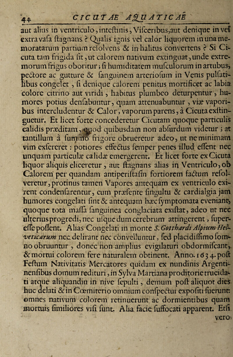 aut alius in ventriculo,inteftinis, Vifceribus,aut denique in vef extra vafa ftagnans ? Qualis ignis vel calor liquorem in una me¬ moratarum partium reiolvens & in halitus convertens ? Si Ci¬ cuta tam frigida iit, ut calorem nativum extinguat,unde extre¬ morum frigus oboritur> (i humiditatem mufculorum in artubus, pedore ac gutture & fanguinem arteriofum in Venis pulfati- iibus congelet , fi denique calorem penitus mortificet ac labia, colore citritio aut viridi, habitus plumbeo deturpentur, hu¬ mores potius denfabuntur, quam attenuabuntur , vte vapori¬ bus intercludentur & Calor, vaporum parens , a Cicuta exftin- guetur. Et licet forte concederetur Cicutam quoque particulis calidis prxditam, quod quibusdam non abfurdum videtur ; at tantillum a fumato frigore obrueretur adeo, ut ne minimam vim extereret: potiores effedus femper penes illud effient nec unquam partiente calidx emergerent. Et licet forte ex Cicuta liquor aliquis eliceretur , aut ftagnans alias in Ventriculo,ob Calorem per quandam antiperiftaftn fortiorem fadum refol- veretur,protinus tamen Vapores antequam ex ventriculo exi¬ rent condenfarentur, cum prxfente fingultu & cardialgia jam humores congelati fint& antequam haicfymptomata eveniant, quoque tota mafta fanguinea conglaciata exiftat, adeo ut nec ulterius progredi, nec ufiquc dum cerebrum attingerent, fuper- efie poflcnt. Alias Congelati in monte S.Gottbardt Alpium Hth vetitarum nec delirant nec convelluntur, fed placidiffimo fom- no obruuntur , donec non amplius evigilaturi obdormifeant, & mortui colorem; fere naturalem obtinent. Anno. 1634. poft Feftum Nativitatis Mercatores quidam ex nundinis Argenti- nenfibus domum redituri, in Sylva Martiana proditorie trucida¬ ti atque aliquandiu in nive fepulti, demum poft aliquot dies huc delati &in Coemiterio omnium confpe&ui expofiti fuerunt: omnes nativum colorem retinuerunt ac dormientibus quam mortuis fimiliores vifi funt. Alia facie fuffocati apparent. Etfi : <■ ' ' vero*