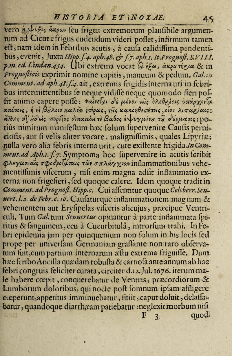 vero i Zx.%m leu frigus extremorum plaufibile argumen^ tum ad Cicutefngus cudendum videri pofiet, infirmum tamen eft,nam idem in Febribus acutis , a caufa calidiflima pendenti¬ bus , evemt, Juxta Hipp.f^ apb.48, & f-7- it.PrognoJL S.FII7. p.m. ed. Lindan 454. Ubi extrema vocat r& efa, & in Prognofttcis exprimit nomine capitis, manuum & pedum. Gal.in Comment. ad aph.4$,f.4. ait , extremis frigidis interna uri in febri» bus intermittentibus fe neque vidifle neque quomodo fieri pofr fit animo capere poflc: Je povci/ -m$ cAeSg/csg v7dc^xG^ xcumt*;, rj d xctA&v irtpctu;xcckotiGs^xtvi<; ,ciov Xnrct^/cuqi &XKc<; d[' w, 7W^f\o<; <hctxcu<A to /3&6o$ «\f/tly/uevg t£ 5 po¬ tius nimirum manifeftum harc folum fupervenire Caufis perni- ciofis,aut fi velis aliter vocare, maligniflimis, quales Lipyrice: nulla vero alia febris interna urit, cute exiftcnte frigidaJnCom^ ment.ad Aphj, f!yr Symptoma hoc fupervenire in acutis fcribit (pXeypcvcus cnpc^o^Tn^ tuv a*7rA^y%^nnflammationibus vehe- mentillimis vifcerum , nifi enim magna adfit inflammatio ex¬ terna non frigefieri, fed quoque calere. Idem quoque tradit in Gomment. adPrognojl. Hipp.c. Cui affentitur quoque Celeberr.Sen- nert.l2. deFebr.c. 16. Caufaturque inflammationem magnam & vehementem aut Eryfipelas vifceris alicujus, praecipue Ventri¬ culi. Tum Gal. tum Sennertu* opinantur a parte inflammata fpi- ritus &fanguinem,ceu a Cucurbitula, introrfum trahi. In Fe¬ bri cpidemia jam per quinquenium non folum in his locis fed prope per univerfam Germaniam graffante non raro obferva- tum fuit,cum partium internarum ceftu extrema friguiffe. Durm hxc feribo Ancilla quadam robufta & carnofa ante annum ab hae febri congruis feliciter curata, circiter d.i 2.Jul. 1676. iterum ma¬ le habere coepit,conquerebatur de Ventris, praecordiorum Sc Lumborum doloribus, quinodte poft fomnum ipfam affligere coeperunt,appetitus imminuebatur, fitiit, caput doluit, delaffa^ batur, quandoque diarrhoeam patiebatur .-neglexitmorbum nifi