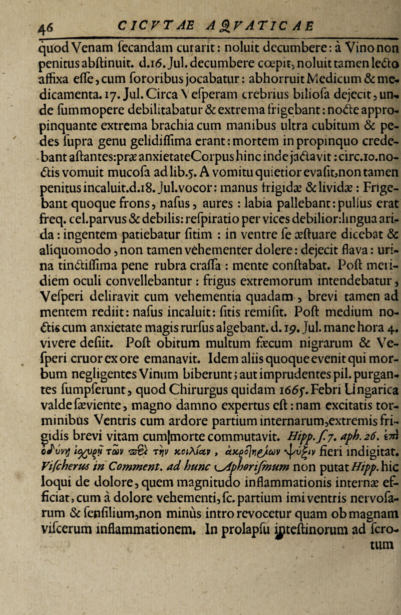 quod Venam fecandam curarit: noluit decumbere: a Vino non penitus abftinuit. d.i6.Jul. decumbere coepit, noluit tamen ledo affixa efle,cum fororibus jocabatur: abhorruit Medicum &mc- dicamenta. 17. Jul. Circa \ efperam crebrius biliofa dejecit? un¬ de fummopere debilitabatur & extrema frigebant: node appro¬ pinquante extrema brachia cum manibus ultra cubitum & pe¬ des fupra genu gelidifiima erant : mortem in propinquo crede¬ bant aftantes-.praeanxietateCorpushinc inde jadavit: circ.io.no- dis vomuit mucofa adlib.5. A vomitu quietior evafit,non tamen penitus incaluit.d.18. jul. vocor: manus frigida? & lividae: Frige¬ bant quoque frons, nafus, aures : labia pallebant:pullus erat freq. cel.parvus & debilis: refpiratio per vices debiliordingua arb da: ingentem patiebatur fitim : in ventre fe ceftuare dicebat & aliquomodo, non tamen vehementer dolere: dejecit flava: uri¬ na tindifliraa pene rubra crafla : mente conflabat. Poft meri¬ diem oculi convellebantur : frigus extremorum intendebatur, Vefperi deliravit cum vehementia quadam , brevi tamen ad mentem rediit: nafus incaluit: fitis remifit. Poft medium no¬ dis cum anxietate magis rurfus algebant, d. 19. jul. mane hora 4. vivere defiit. Poft obitum multum fecum nigrarum & Ve¬ fperi eruor ex ore emanavit. Idem aliis quoque evenit qui mor¬ bum negligentes Vinum biberunt; aut imprudentes pii. purgan¬ tes fumpferunt, quod Chirurgus quidam 166f.Febri Lingarica valde feviente, magno damno expertus cft :nam excitatis tor¬ minibus Ventris cum ardore partium internarum,extremis fri¬ gidis brevi vitam cumjmorte commutavit. Hipp,fj. aph. 26. im oJvvvj ra)v 'zs& tijv Koi\(ctv, cLKQo]r\£/oov \pvgw fieri indigi tat. Vifcherus in Comment. ad hunc K^iphonfmum non putat Hipp. hic loqui de dolore, quem magnitudo inflammationis internae ef¬ ficiat, cum a dolore vehementi, fc. partium imi ventris nervofa- rum & fenfilium,non minus intro revocetur quam ob magnam vifcerum inflammationem. In prolapfu inteftinoruni ad fero- tum