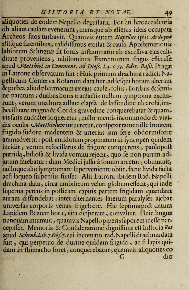 aliquoties de eodem Napello deguftarit. Forfan haec accidentia ob aliam caufam evenerunt, mensque ab alienis ideis occupata Archeos fuos turbavit. Quamvis autem Napelhts ipfo Ardoyn$ aliifquefatentibus, calidiflimus exiftat &caufa Apoftemationis labiorum & linguae fit fortis inflammatio ab exceffiva ejuscali- ditate proveniens, nihilominus Extremorum frigus effeciffe apud eMatthioLinComment. ad Diofc. c.73. Edit. BafiL Pragas in Latrone obfervatum fuit: Huic primum drachma radicis Na- pellicum Conferva Rofarum data fuit ,adfefqui horam alteram &poflea aliud pharmacum ex ejus caule 5 foliis , floribus & femi¬ ne paratum \ duabus horis tranfadfis nullum fymptoma excita¬ runt 3 verum una hora adhuc elapfa de laflltudine ulcerofa,im¬ becillitate magna & Cordis gravedine conquerebatur & quam¬ vis fatis audailer loqueretur 3 nullo mentis incommodo & vivi¬ dis oculis ^JMatthiolum intueretur, confpexit tamen ille frontem frigido fudore madentem & arterias jam fere obdormifeere animadvertit: poft antidotum propinatum in fyncopen quidem incidit , verum refocillatus de frigore conquerens , paulopoft putrida 5 biliofa & livida vomitu rejecit 3 quo fe non parum ad¬ jutum fatebatur: dum Medici juffu afomnoarcetur, obmutuit, nulloque alio fymptomate fuperveniente obiit, facie livida fa<fta aefi laqueo fufpenfus fuiffet. Alii Latroni ibidem Rad. Napelli drachma data, circa umbilicum veluti globum effecit, qui inde fuperna petens in pofticam capitis partem frigidam quandam auram diffundebat: inter alternantes laterum paralyfes ajebat univerfas corporis venas fngefcere. Hic feptima poft datum Lapidem Bezoar hora, vita defperata, convaluit. Huic lingua nunquam intumuit, quamvis Napello piperis faporem meffe per- cepiftet* Memoria & Confideratione digniflima eft hiftoria apud SchenkXib.y.ob/.j. cui incoenafo rad.Napellidiachmadata fuit 3 qui perpetuo de duritie quadam frigida , ac fi lapis qui¬ dam in ftomacho foret, conquerebatur, quamvis aliquoties eo G die