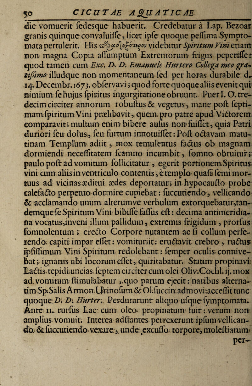 die vomuerit fedesque habuerit. Credebatur a Lap. Bezoar granis quinque convaluifte, licet ipfe quoque peftima Sympto¬ mata pertulerit. His '&styd\pjro'n(tov videbitur Spiritum Vini etiam non magna Copia affumptum Extremorum frigus peperiftet quod tamen cum Exc. D. D. Emanuele Hurtero Collega meo gra- tifiimo illudque non momentaneam fed per horas durabile d- 14. Decembi*. 1673. obfervavi ; quod forte quoquealiis evenit qui nimium fe hujus fpiritus ingurgitatione obruunt. Pueri. O.tre- decimcirciter annorum robuftus& vegetus, mane poft fepti- mamfpiritum Vini pradibavit, quem, pro patre apud Vidtorem comparavit; multum enim bibere aulus nonfuiffet, quia Patri duriori feu dolus,, feu furtum innotuiftet: Poft odtavam matu¬ tinam Templum adiit, mox temulentus fadlus ob magnam' dormiendi neceftrtatem fcamno incumbit , fomno obruitur; paulo poft ad vomitum* follicitatur , egerit portionem,Spiritus vini cum aliis in;ventriculo contentis, e templo quafii femi mor¬ tuus ad vicinas xditui sedes deportatur; in hypocaufto probe calefadto perpetuo dormire cupiebar: fuccutiendo, vellicando & acclamando unum alterumve verbulum extorquebatur,tan- demque feSpiritum Vini' bibifle faftus eft: decima antimeridia- na vocatus,inveni illum pallidum, extremis frigidum , prorfus fomnolentum ; eredlo Corpore nutantem ac fi collum perfe¬ rendo. capiti impar eftet: vomituriit: erudlavit crebro , rudius; ipfiftimum Vini Spiritum redolebant : femper oculis connive- bat; ignarus ubi locorum eftet , quiritabatur. Statim propinavi I-adlis.tepidiunciasfeptem circiter cum olei Oliv.CochLij.mox ad. vomitum ftimuliibatur „quo parum ejecit: naribus alterna¬ rim Sp;SaKsArmon.Urinofum&Olftuccin;adm tunc quoque Z). £>• Hurter. Perdurarunt aliquo ufquefymptomata.. Ante 11. rurfus Lac cum= oleo propinatunv fuit: verum non* amplius vomuit. Interea adftantcs perrexeruntipfum vellican- db &fuccutiendo vexare unde excuffo/ torpore, moleftiarum per-