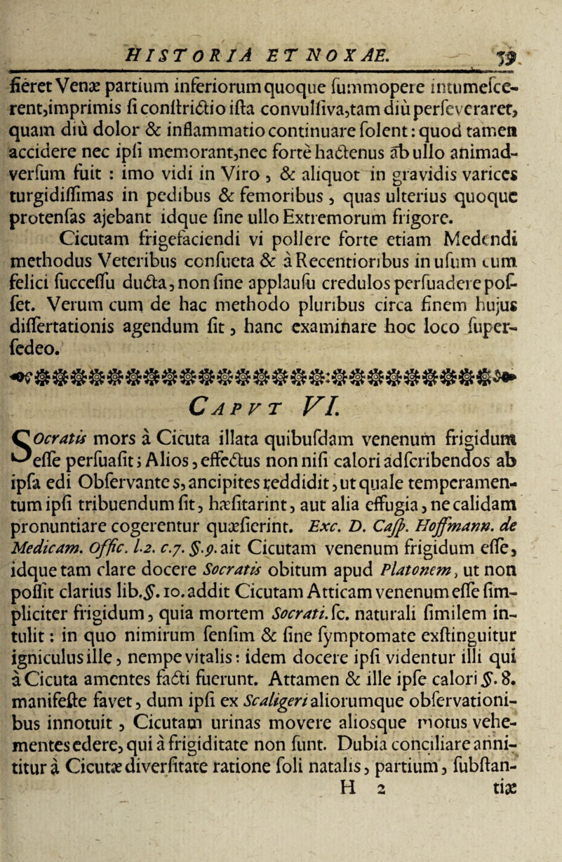 mi fieret Venae partium inferiorum quoque fummopere intumefce- rent,imprimis ficon(tri£lioifta convulfiva,tamdiuperfevcraret, quam diu dolor & inflammatio continuare folent : quod tamen accidere nec ipfi memorant,nec forte ha&enus ab ullo animad- verfum fuit : imo vidi in Viro , & aliquot in gravidis varices turgidiffimas in pedibus & femoribus , quas ulterius quoque protenfas ajebant idque fine ullo Extremorum frigore. Cicutam frigefaciendi vi pollere forte etiam Medendi methodus Veteribus ccnfueta & a Recenti oribus inufum cum felici fuccefifii du&a, non fine applaufu credulos perfuadcrepot fet. Verum cum de hac methodo pluribus circa finem hujus diflfertationis agendum fit, hanc examinare hoc loco fuper- fedeo. Capvt VI. SOcYatis mors a Cicuta illata quibufdam venenum frigidum effe perfuafit j Alios ,efFc&us nonnifi calori ad feribenaos ab ipfa edi Obfervante$,ancipites reddidit, ut quale temperamen¬ tum ipfi tribuendum fit, hafitarint, aut alia effugia, ne calidam pronuntiare cogerentur quaeficrint. Exc. D. Cajp. Hoffmann. de Medicam. offic, 1.2. c.y. §.p.ait Cicutam venenum frigidum efie, idque tam dare docere Socratis obitum apud Platonem, ut non poflit clarius lib.tf.io. addit Cicutam Atticam venenum effe (im¬ pliciter frigidum, quia mortem Socrati.fic. naturali fimilem in¬ tulit : in quo nimirum fenlim & fine fymptomate exftinguitur igniculus ille, nempe vitalis: idem docere ipfi videntur illi qui a Cicuta amentes fafti fuerunt. Attamen & ille ipfe calori 8. manifefte favet, dum ipfi ex Scaligenaliorumque obfervationi- bus innotuit, Cicutam urinas movere aliosque motus vehe¬ mentes edere, qui a frigiditate non funt. Dubia conciliare anni¬ titur a Cicutaediverfitate ratione foli natalis, partium, fubftan- H 2 tiae