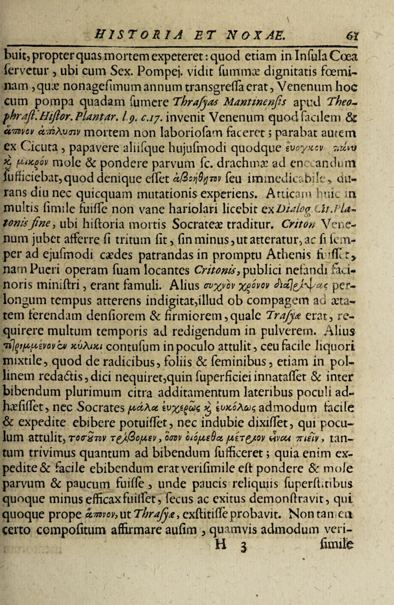 bu it, propter quas mortem expeteret: quod etiam in Infula Coea fervetur , ubi cum Sex. Pompej, vidit fummx dignitatis foemi¬ nam ,qua? nonagefimum annum transgreflaerat, Venenum hoc cum pompa quadam fumere Thrafyas Mantinenfis apud Theo- fhrdft. Hifior. Piantar. l.g. c.iy. invenit Venenum quod facilem & amvov amAvnv mortem non laboriofam faceret; parabat autem ex Cicuta , papavere aliifque hujufmodi quodque Svoyxcv- % fifKgw mole & pondere parvum fc. drachmae ad enecandum fufficiebat,quod denique effet i/Bo^nv feu immedicabile> du¬ rans diu nec quicquam mutationis experiens. Atticam huic m multis fimile fuiffe non vane hariolari licebit exDidogLir.Pla¬ tonis fine, ubi hiftoria mortis Socrate# traditur. Criton Vene¬ num jubet afferre fi tritum fit, fin minus, ut atteratur, ac fi fem- per ad ejufmodi caedes patrandas in promptu Athenis fiifK r> nam Pueri operam fuam locantes Critonis, publici nefandi faci¬ noris miniftri, erant famuli. Alius ovxvh %%ovov per¬ longum tempus atterens indigitat,illud ob compagem ad aeta¬ tem ferendam denfiorem & firmiorem,quale Trajyx erat, re¬ quirere multum temporis ad redigendum in pulverem. Alius fjpppmvc» kuKiki contufum in poculo attulit, ceu facile liquori mixtile, quod de radicibus, foliis & feminibus, etiam in pol- linem redadis,dici nequiret,quin fuperficiei innataffet & inter bibendum plurimum citra additamentum lateribus poculi ad- hcefiffet , nec Socrates ivxegw £ ioxoAau; admodum facile & expedite ebibere potuiffet, nec indubie dixiffet, qui pocu¬ lum attulit, rocrxTDV TgjtfSojusv, oovv cuojxeSoi fxirg/ov wcu mitv > tan¬ tum trivimus quantum ad bibendum fufficeret; quia enim ex¬ pedite & facile ebibendum eratverifimile eft pondere & mole parvum & paucum fuiffe, unde paucis reliquiis fuperftitibus quoque minus efficax fu iifet, fecus ac exitus demonftravit, qui quoque prope kTnvov^tThraJyx^ exftitifie probavit. Non tamen certo compofitum affirmare aufim , quamvis admodum veri- H i fimile