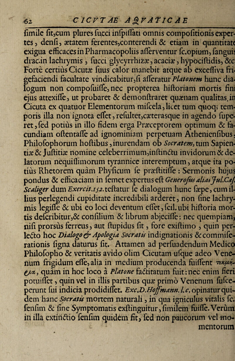 6z CICVTAE A&VATIC AE fimile fitjcum plures fu£ci infpiffati omnis compofitionis exper¬ tes 3 denfi 5 aetatem ferentes3conterendi & etiam in quantitate exigua efficaces in Pharmacopoliis afierventur fc.opium5fangun drac.in lachrymis 3 fucci glvcyrrhizae, acacia? 5 hypociftidis, &c Forte certius Cicutae fuus calor manebit atque ab exceffiva fri- gefaciendi facultate vindicabitur5fi afferatur Platonem hunc dia. logum non compofuiffe3 nec propterea hiftoriam mortis fini ejus attexiffe, ut probaret & demonftraret quaenam qualitas,in Cicuta ex quatuor Elementorum mifcela, licet tum quoq; tem¬ poris illa non ignota effet 5 refultet3caeterasque in agendo fupe- ret5fed potius in illo fidem erga Praeceptorem optimum & fa¬ cundiam oftentafle ad ignominiam perpetuam Athenienfibus: Philofophorum hoftibus 5 inurendam ob Socratem, tum Sapien¬ tia & Juftitiae nomine celeberrimunvnftindtu invidorum & de¬ latorum nequiffimorum tyrannice interemptum 3 atque ita po¬ tius Rhetorem quam Phyficum fe praeftitiffe : Sermonis hujus pondus & efficaciam in femet expertus & Generojm alia* Jul.CaJ< Scaliger dum Exercit.ij-j. tdhtur le dialogum hunc faepe, cum il¬ lius perlegendi cupiditate incredibili arderet5 non fine lachry¬ mis legiffe & ubi eo loci deventum effet 3fcil, ubi hiftoria mor¬ tis defcribitur5& confilium & librum abjeciffe: nec quempiam3 nifi prorsus ferreus 5 aut ftupidus fit 3 fore exiftimo 3 quin per- lefto hoc Dialogo & Apologia Socratis indignationis &commife- rationis figna daturus fit. Attamen ad perfuadendum Medico Philofopho & veritatis avido olim Cicutam ufque adeo Vene¬ num frigidum effe3alia in medium producenda fuiffent quam in hoc loco a Platone fa&itatum fuit : nec enim fieri poruiffet 3 quin vel in illis partibus quae primo Venenum fufee- perunt fui indicia prodidiffet. Exc.D.Hoffmann.Lc, opinatur qui¬ dem hanc Speratis mortem naturali 5 in qua igniculus vitalis fc. fenfim & fine Symptomatis exftinguitur5fimilem fuiflfe. Verum in illa extin&io fenfim quidem fit3 fed non paucorum vel mo¬ mentorum