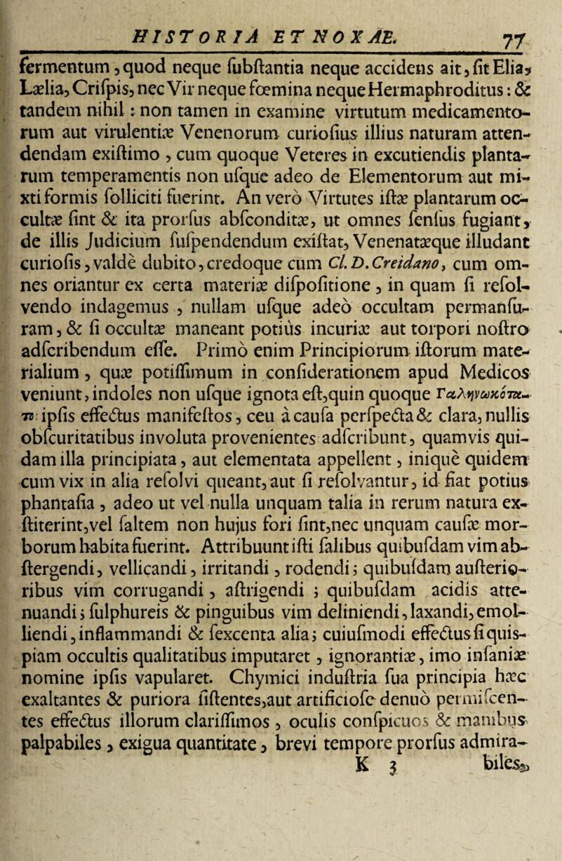 fermentum, quod neque fubftantia neque accidens ait, fit Elia* Laelia, Crifpis, nec Vir neque foemina neque Hermaphroditus: & tandem nihil: non tamen in examine virtutum medicamento¬ rum aut virulentiae Venenorum curio fius illius naturam atten¬ dendam exiftimo , cum quoque Veteres in excutiendis planta¬ rum temperamentis non ufque adeo de Elementorum aut mi¬ xti formis folliciti fuerint. An vero Virtutes iftae plantarum oc¬ cultae fint & ita prorfus abfconditae, ut omnes fenfus fugiant, de illis Judicium fufpendendum exifiat, Venenataeque illudant curiofis, valde dubito,credoque cum Cl.D.Creidano, cum om¬ nes oriantur ex certa materiae difpofitione , in quam fi refol- vendo indagemus , nullam ufque adeo occultam permanfu- ram, & fi occultae maneant potius incuriae aut torpori nofiro adfcribendum efie. Primo enim Principiorum illorum mate¬ rialium , quae potiffimum in confiderationem apud Medicos veniunt, indoles non ufque ignota eft,quin quoque TccXvivukotk~- 7t ipfis effe&us manifeftos, ceu acaufa perfpe&a& clara,nullis obfcuritatibus involuta provenientes adfcribunt, quamvis qui¬ dam illa principiata, aut elementata appellent, inique quidem cum vix in alia refolvi queant, aut fi refolvantur, id fiat potius phantafia , adeo ut vel nulla unquam talia in rerum natura ex- ftiterint,vel faltem non hujus fori fint,nec unquam caufae mor¬ borum habita fuerint. Attribuuntifti falibus quibufdam vimab- ftergendi, vellicandi, irritandi, rodendi; quibuidamaufterio- ribus vim corrugandi, aftrigendi ; quibufdam acidis atte¬ nuandi ; fulphureis & pinguibus vim deliniendi, laxandi, emol¬ liendi 3 inflammandi & fexcenta alia; cuiufmodi effe&us fi quis¬ piam occultis qualitatibus imputaret, ignorantiae, imo infaniae nomine ipfis vapularet. Chymici induftria fua principia ha?c exaltantes & puriora fiftentes,aut artificiofe dcnuo permifcen- tes effe&us illorum clariffimos , oculis confpicuos & manibus palpabiles , exigua quantitate, brevi tempore prorfus admira- K 3 biles^