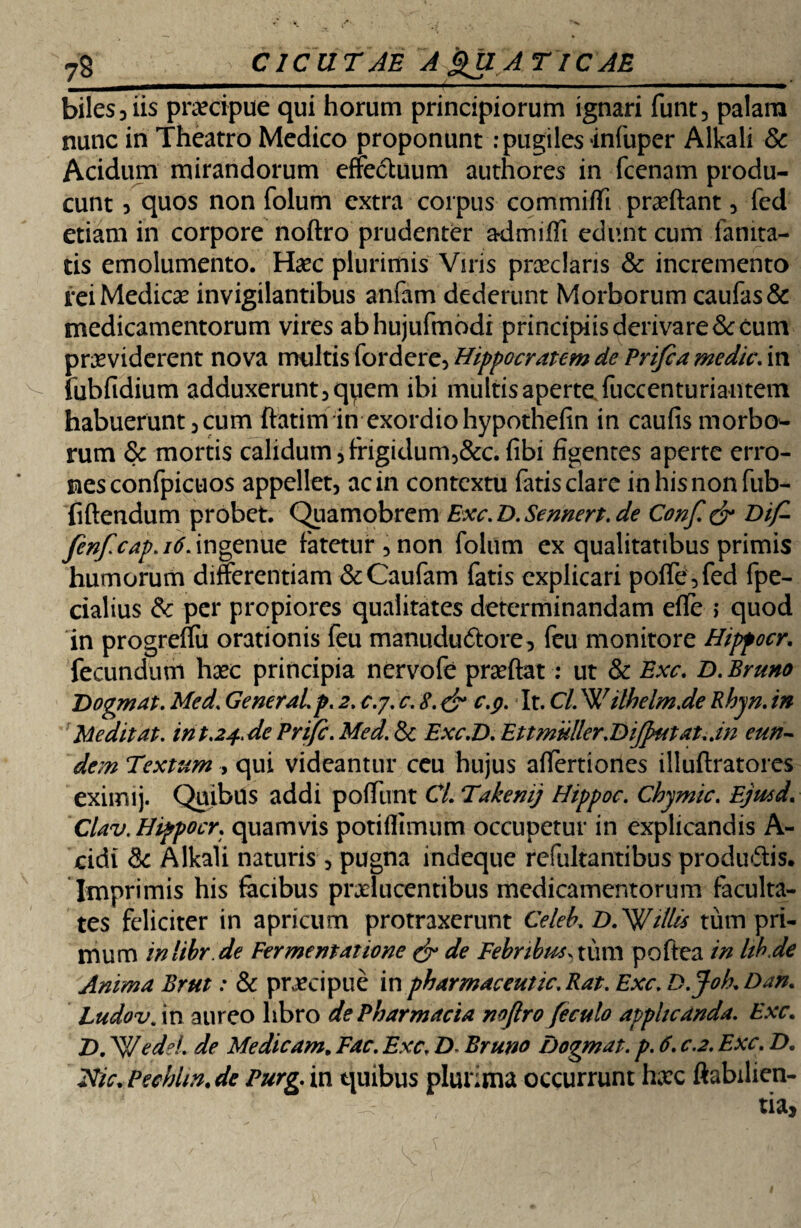 7S CICUTAE A gU AT ICAE mmm m ■■■■———ii'i ■— ■' ■ ———^ * biles 3 iis praecipue qui horum principiorum ignari funt, palam nunc in Theatro Medico proponunt: pugiles infuper Alkali & Acidum mirandorum effectuum authores in fcenam produ¬ cunt 5 quos non folum extra coipus commiffi proflant , fed etiam in corpore noftro prudenter a-dmiffi edunt cum fanita- tis emolumento. Hoc plurimis Viris praeclaris & incremento rei Medicae invigilantibus anfam dederunt Morborum caufas& medicamentorum vires abhujufmodi principiis derivare & cum providerent nova multis Hippocratem de Prifea medie. in fubfidium adduxerunt ,qy em ibi multis aperte fuccenturiantem habuerunt 3cum ftatim in exordio hypothefin in caufis morbo¬ rum & mortis calidum jfrigidurm&c. (ibi figentes aperte erro¬ nes confpicuos appellet, ac in contextu fatis clare inhisnonfub- fiflendum probet. Quamobrem Exc.D. Sennert.de Conf. & Dif- fenf.cap.itiAngmue fatetur 5 non folum ex qualitatibus primis humorum differentiam &Caufam fatis explicari poffe^fed fpe- cialius & per propiores qualitates determinandam efle > quod in progreffu orationis feu manududtore, feu monitore Hippocr. fecundum hoc principia nervofe proflat: ut & Exc. D.Bruno Dogmat. Med. General, p. 2. c.j. c. 8. & c-9- It. Cl. ilhelm.de Rbyn. in Meditat. inP.24.de Prifc. Med. & Exc.D. Et t mulier.Difputat.an eun¬ dem Textum , qui videantur ceu hujus affertiones illuflratores eximij. Quibus addi poffiint CL Takenij Hippoc. Chymic. Ejmd. Clav.Hippocr. quamvis potiflimum occupetur in explicandis A- cidi & Alkali naturis, pugna indeque refultantibus produffis. Imprimis his facibus prolucentibus medicamentorum faculta¬ tes feliciter in apricum protraxerunt Celeb. DTWillis tum pri¬ mum inlihr .de Fermentatione & de Febribus, tuni poflea in hh.de Anima Brut: & procipue in pharmaceutic.Rat. Exc. D.Joh.Dan. Ludov. in aureo libro de Pharmacia noftro feculo applicanda. Exc. T>. 'WedeL de Medicam. Fac. Exc. D Bruno Dogmat. p. 6. c.2. Exc\ D. Elie. Pechhn. de Purg. in quibus plurima occurrunt hoc ftabilien-